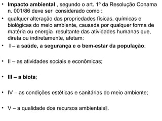 • Impacto ambiental , segundo o art. 1º da Resolução Conama
n. 001/86 deve ser considerado como :
• qualquer alteração das propriedades físicas, químicas e
biológicas do meio ambiente, causada por qualquer forma de
matéria ou energia resultante das atividades humanas que,
direta ou indiretamente, afetam:
• I – a saúde, a segurança e o bem-estar da população;
• II – as atividades sociais e econômicas;
• III – a biota;
• IV – as condições estéticas e sanitárias do meio ambiente;
• V – a qualidade dos recursos ambientais‖.

 