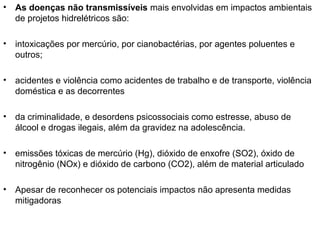 •

As doenças não transmissíveis mais envolvidas em impactos ambientais
de projetos hidrelétricos são:

•

intoxicações por mercúrio, por cianobactérias, por agentes poluentes e
outros;

•

acidentes e violência como acidentes de trabalho e de transporte, violência
doméstica e as decorrentes

•

da criminalidade, e desordens psicossociais como estresse, abuso de
álcool e drogas ilegais, além da gravidez na adolescência.

•

emissões tóxicas de mercúrio (Hg), dióxido de enxofre (SO2), óxido de
nitrogênio (NOx) e dióxido de carbono (CO2), além de material articulado

•

Apesar de reconhecer os potenciais impactos não apresenta medidas
mitigadoras

 