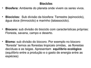 Biociclos
• Biosfera: Ambiente do planeta onde vivem os seres vivos.
• Biociclos: Sub divisão da biosfera: Terrestre (epinociclo),
água doce (limnociclo) e marinho (talassociclo).
• Biocoro: sub divisão do biociclo com características próprias:
Floresta, savana, campo e deserto.
• Bioma: sub divisão do biocoro. Por exemplo no biocoro
“floresta” temos as florestas tropicais úmidas, as florestas
decíduas e as taigas. Apresentam equilíbrio ecológico
(equilíbrio entre a produção e o gasto de energia entre as
espécies)

 