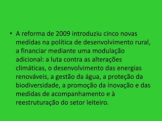 • A reforma de 2009 introduziu cinco novas
medidas na política de desenvolvimento rural,
a financiar mediante uma modulação
adicional: a luta contra as alterações
climáticas, o desenvolvimento das energias
renováveis, a gestão da água, a proteção da
biodiversidade, a promoção da inovação e das
medidas de acompanhamento e à
reestruturação do setor leiteiro.

 