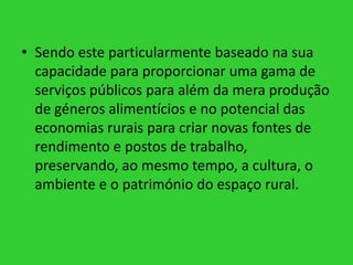 • Sendo este particularmente baseado na sua
capacidade para proporcionar uma gama de
serviços públicos para além da mera produção
de géneros alimentícios e no potencial das
economias rurais para criar novas fontes de
rendimento e postos de trabalho,
preservando, ao mesmo tempo, a cultura, o
ambiente e o património do espaço rural.

 