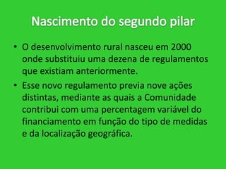 • O desenvolvimento rural nasceu em 2000
onde substituiu uma dezena de regulamentos
que existiam anteriormente.
• Esse novo regulamento previa nove ações
distintas, mediante as quais a Comunidade
contribui com uma percentagem variável do
financiamento em função do tipo de medidas
e da localização geográfica.

 