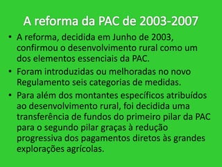 • A reforma, decidida em Junho de 2003,
confirmou o desenvolvimento rural como um
dos elementos essenciais da PAC.
• Foram introduzidas ou melhoradas no novo
Regulamento seis categorias de medidas.
• Para além dos montantes específicos atribuídos
ao desenvolvimento rural, foi decidida uma
transferência de fundos do primeiro pilar da PAC
para o segundo pilar graças à redução
progressiva dos pagamentos diretos às grandes
explorações agrícolas.

 