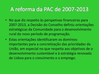 • No que diz respeito às perspetivas financeiras para
2007-2013, a Decisão do Conselho definiu orientações
estratégicas da Comunidade para o desenvolvimento
rural do novo período de programação.
• Estas orientações identificaram os domínios
importantes para a concretização das prioridades da
União, em especial no que respeita aos objetivos de o
desenvolvimento sustentável e à estratégia renovada
de Lisboa para o crescimento e o emprego.

 