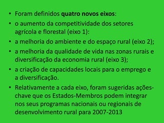 • Foram definidos quatro novos eixos:
• o aumento da competitividade dos setores
agrícola e florestal (eixo 1):
• a melhoria do ambiente e do espaço rural (eixo 2);
• a melhoria da qualidade de vida nas zonas rurais e
diversificação da economia rural (eixo 3);
• a criação de capacidades locais para o emprego e
a diversificação.
• Relativamente a cada eixo, foram sugeridas açõeschave que os Estados-Membros podem integrar
nos seus programas nacionais ou regionais de
desenvolvimento rural para 2007-2013

 