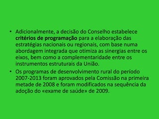 • Adicionalmente, a decisão do Conselho estabelece
critérios de programação para a elaboração das
estratégias nacionais ou regionais, com base numa
abordagem integrada que otimiza as sinergias entre os
eixos, bem como a complementaridade entre os
instrumentos estruturais da União.
• Os programas de desenvolvimento rural do período
2007-2013 foram aprovados pela Comissão na primeira
metade de 2008 e foram modificados na sequência da
adoção do «exame de saúde» de 2009.

 