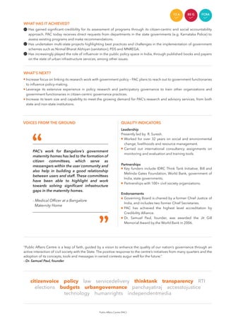 WHAT’S NEXT?
Increase focus on linking its research work with government policy – PAC plans to reach out to government functionaries
to inﬂuence policy-making.
Leverage its extensive experience in policy research and participatory governance to train other organizations and
government functionaries in citizen-centric governance practices.
Increase its team size and capability to meet the growing demand for PAC’s research and advisory services, from both
state and non-state institutions.
"Public Affairs Centre is a leap of faith, guided by a vision to enhance the quality of our nation’s governance through an
active interaction of civil society with the State. The positive response to the centre’s initiatives from many quarters and the
adoption of its concepts, tools and messages in varied contexts augur well for the future.”
- Dr. Samuel Paul, founder
citizenvoice policy law servicedelivery thinktank transparency RTI
elections budgets urbangovernance panchayatiraj accesstojustice
technology humanrights independentmedia
PAC’s work for Bangalore’s government
maternity homes has led to the formation of
citizen committees, which serve as
messengers within the user community and
also help in building a good relationship
between users and staff. These committees
have been able to highlight and work
towards solving signiﬁcant infrastructure
gaps in the maternity homes.
- Medical Ofﬁcer at a Bangalore
Maternity Home
Has gained signiﬁcant credibility for its assessment of programs through its citizen-centric and social accountability
approach. PAC today receives direct requests from departments in the state governments (e.g. Karnataka Police) to
assess existing programs and make recommendations.
Has undertaken multi-state projects highlighting best practices and challenges in the implementation of government
schemes such as Nirmal Bharat Abhiyan (sanitation), PDS and MNREGA.
Has increasingly played the role of inﬂuencer in the public policy space in India, through published books and papers
on the state of urban infrastructure services, among other issues.
WHAT HAS IT ACHIEVED?
VOICES FROM THE GROUND
Worked for over 32 years on social and environmental
change, livelihoods and resource management.
Carried out international consultancy assignments on
monitoring and evaluation and training tools.
Key funders include IDRC Think Tank Initiative, Bill and
Melinda Gates Foundation, World Bank, government of
India, state governments.
Partnerships with 100+ civil society organizations.
Governing Board is chaired by a former Chief Justice of
India, and includes two former Chief Secretaries.
PAC has achieved the highest level accreditation by
Credibility Alliance.
Dr. Samuel Paul, founder, was awarded the Jit Gill
Memorial Award by the World Bank in 2006.
QUALITY INDICATORS
Public Affairs Centre (PAC)
FCRA12 A 80 G FCRA
Leadership
Presently led by R. Suresh.
Partnerships
Endorsements
 