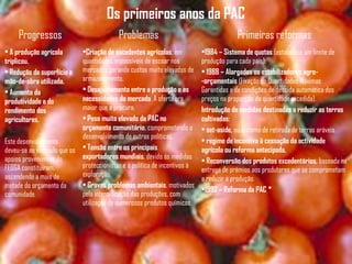 Os primeiros anos da PAC
Progressos Problemas Primeiras reformas
• A produção agrícola
triplicou.
• Redução da superfície e
mão-de-obra utilizada.
• Aumento da
produtividade e do
rendimento dos
agricultores.
Este desenvolvimento
deveu-se ao estímulo que os
apoios provenientes do
FEOGA constituíram,
ascendendo a mais de
metade do orçamento da
comunidade.
•Criação de excedentes agrícolas, em
quantidades impossíveis de escoar nos
mercados gerando custos muito elevados de
armazenamento.
• Desajustamento entre a produção e as
necessidades do mercado. A oferta era
maior que a procura.
• Peso muito elevado da PAC no
orçamento comunitário, comprometendo o
desenvolvimento de outras políticas.
• Tensão entre os principais
exportadores mundiais, devido ás medidas
proteccionistas e à política de incentivos à
exploração.
• Graves problemas ambientais, motivados
pela intensificação das produções, com
utilização de numerosos produtos químicos.
•1984 – Sistema de quotas (estabelece um limite de
produção para cada país).
• 1988 – Alargados os estabilizadores agro-
-orçamentais (Fixação de Quantidades Máximas
Garantidas e de condições de descida automática dos
preços na proporção da quantidade excedida).
Introdução de medidas destinadas a reduzir as terras
cultivadas:
• set-aside, ou sistema de retirada de terras aráveis.
• regime de incentivo à cessação da actividade
agrícola ou reforma antecipada.
• Reconversão dos produtos excedentários, baseada na
entrega de prémios aos produtores que se comprometam
a reduzir a produção.
•1992 – Reforma da PAC *
 