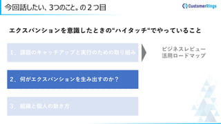 今回話したい、3つのこと。の２つ目
エクスパンションを意識したときの“ハイタッチ“でやっていること
１．課題のキャッチアップと実行のための取り組み
２．何がエクスパンションを生み出すのか？
３．組織と個人の動き方
ビジネスレビュー
活用ロードマップ
 