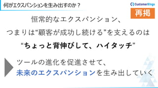 何がエクスパンションを生み出すのか？
恒常的なエクスパンション、
つまりは“顧客が成功し続ける”を支えるのは
“ちょっと背伸びして、ハイタッチ”
ツールの進化を促進させて、
未来のエクスパンションを生み出していく
再掲
 