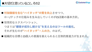 ◼ 付加価値を生む“ハイタッチ“の質を向上させつつ、
ロー/テックの仕組みを生み出していくのがCS活動の基本方針。
◼ 恒常的なエクスパンション、
つまりは“顧客が成功し続ける”を支えるのはツールの進化。
それが生むのが“ハイタッチ”＝人の力、のはず。
◼ 組織的な目標とCS個人の意識を揃えられると圧倒的推進力が生まれる。
◼大切だと思っていること。その2
 