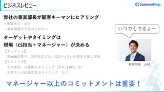ビジネスレビュー
弊社の事業部長が顧客キーマンにヒアリング
―事業状況・活用
ー事業課題や今後の方針など
ターゲットやタイミングは
現場（CS担当＋マネージャー）が決める
【ターゲット】
高MRR企業や、活用を広げたい/広がらない企業を対象に実施
【タイミング】
年末年始・決算期のタイミング（昨年は70社…多）
お客さんの組織変更のタイミング など
いつでもでるよ～
事業部長 山崎
マネージャー以上のコミットメントは重要！
 