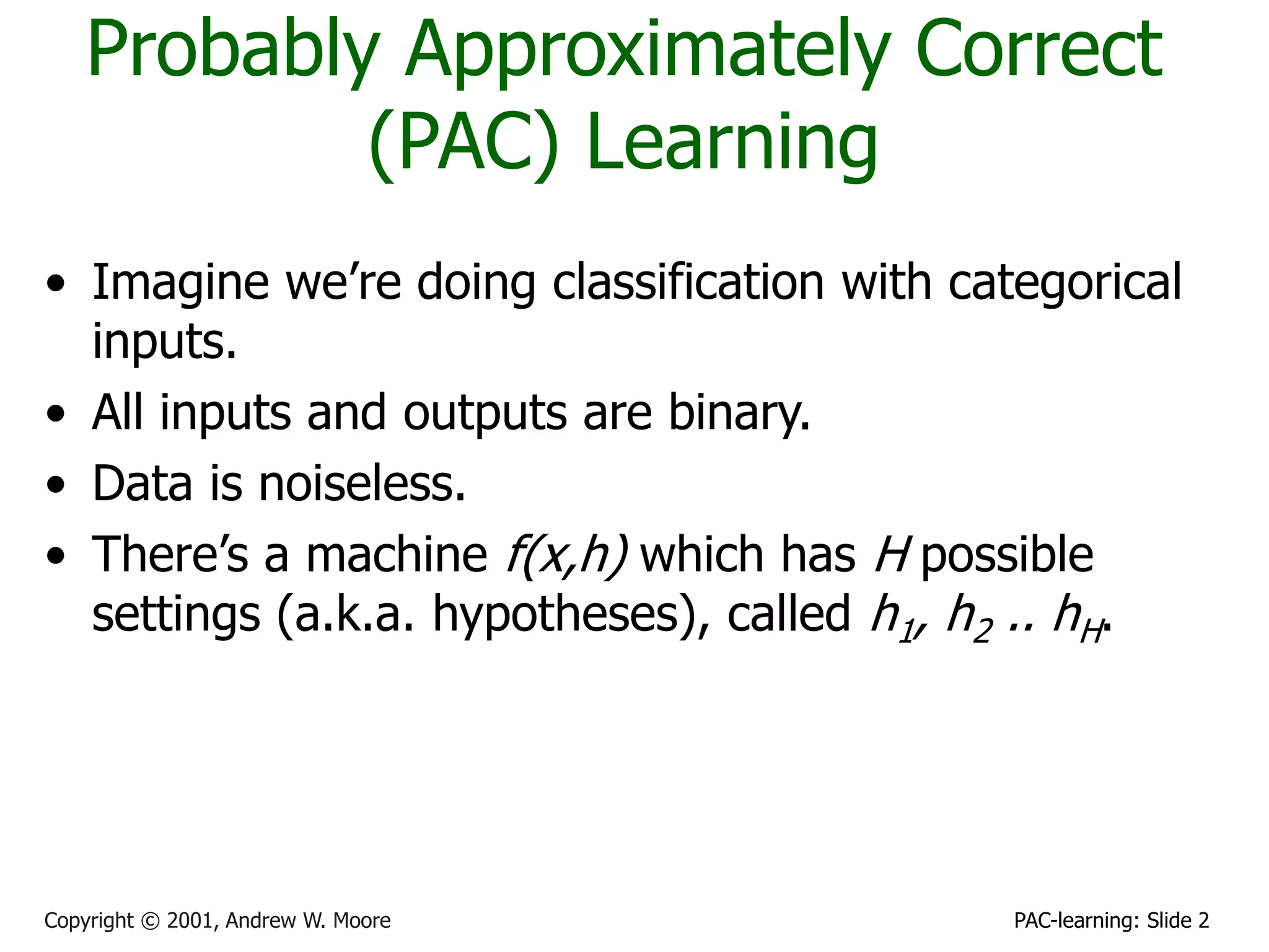 PAC-learning: Slide 2
Copyright © 2001, Andrew W. Moore
Probably Approximately Correct
(PAC) Learning
• Imagine we’re doing classification with categorical
inputs.
• All inputs and outputs are binary.
• Data is noiseless.
• There’s a machine f(x,h) which has H possible
settings (a.k.a. hypotheses), called h1, h2 .. hH.
 