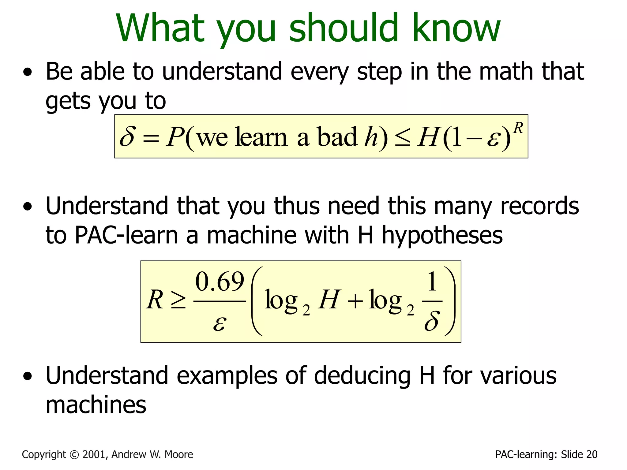 PAC-learning: Slide 20
Copyright © 2001, Andrew W. Moore
What you should know
• Be able to understand every step in the math that
gets you to
• Understand that you thus need this many records
to PAC-learn a machine with H hypotheses
• Understand examples of deducing H for various
machines
R
H
h
P )
1
(
)
bad
a
learn
we
( e
d 










d
e
1
log
log
69
.
0
2
2 H
R
 