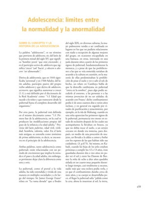 439
SOBRE EL CONCEPTO Y LA
HISTORIA DE LA ADOLESCENCIA
La palabra "adolescente", es un término
que proviene de adolescens,-tis, del latín de
la primera mitad del siglo XV, que signifi-
ca ‘hombre joven’ ‘que está creciendo’, y
es el participio activo de adolescere que sig-
nifica ‘crecer’ (ad: ‘hacia’, y olescere o ales-
cere: ‘ser alimentado’.1
Deriva de adolescentia, que en 1444 signi-
ficaba ‘juventud’ y en 1560 Adulto, del la-
tín adultus, participio pasivo del propio
verbo adolescere y que deriva de adolescere,
accrescere, que significa aumentar o crecer
(1.1) y está definido por el diccionario de
la Real Academia2
como: “1.f. Edad que
sucede a la niñez y que transcurre desde la
pubertad hasta el completo desarrollo del
organismo.”
Por otra parte, la pubertad está definida
en el mismo diccionario como: “1.f. Pri-
mera fase de la adolescencia, en la cual se
producen las modificaciones propias del
paso de la infancia a la edad adulta.” Pro-
viene del latín pubertas, edad viril, virili-
dad, hombría, valentía, valor. En el latín
más antiguo, se entendía como sinónimo
de prima adolescentia, es decir, se encuen-
tra en el principio de la adolescencia.
Ambas palabras, tanto adolescencia como
pubertad, están relacionadas con un pe-
riodo de crecimiento que implica la entra-
da o el paso a la edad adulta, sin embargo,
es pertinente dejar clara la diferencia entre
una y otra.
La pubertad, como el portal a la vida
adulta, ha sido entendida y vivida de esta
manera en múltiples sociedades y a lo lar-
go del tiempo; Sir James George Frazer3
relata en "La rama dorada" que a finales
del siglo XIX, en diversas culturas, la mu-
jer pubescente tendía a ser confinada en
lugares en los que no pudiera relacionarse
con nadie a excepción de algunas mujeres
del grupo, en ocasiones encapullada en
una hamaca, en otras, internada en una
jaula durante años a partir de los primeros
signos de pubertad, fundamentalmente la
menarca, y a pesar de que las prohibicio-
nes a las que se veía sometida variaban de
acuerdo a la cultura en cuestión, en la ma-
yoría de ellas predominaban la prohibi-
ción de pisar el suelo y ver o salir al sol; de
hecho, un relato en Camboya habla de
que la doncella camboyana en pubertad
"entra en la sombra", pues algo podía su-
cederle al entorno, a las personas o a las
mismas jovencitas de no ser aisladas; de
acuerdo con Frazer,3
dicho confinamiento
podía ir de unos cuantos días a varios años
incluso, y en general era seguido por ri-
tuales de purificación y renacimiento, por
ejemplo, en la isla de Mabuiag, cuando en
una niña aparecían los primeros signos de
la pubertad, permanecía tres meses en es-
tado de reclusión después de los cuales sus
acompañantes la llevaban en brazos, ya
que no debía tocar el suelo, a un arroyo
cercano en donde era inmersa, para des-
pués, en medio de una procesión de mu-
jeres, ser llevada a la aldea a comer y bailar
con los esposos de las que habían sido sus
cuidadoras. (3, p.673). Así mismo, en Ka-
badi, cuando las hijas de los jefes estaban
próximas a cumplir los 12 o 13 años, eran
guardadas durante dos o tres años sin po-
der ver el sol y entre los Danom de Bor-
neo la niña de ocho a diez años quedaba
aislada en un cuarto muy pequeño duran-
te largo tiempo, casi totalmente a oscuras,
nadie más que una esclava podía verla, y
ya que el confinamiento duraba cerca de
siete años, y su cuerpo se desarrollaba po-
co, al llegar la pubertad salía "pálida como
la cera, ahora la muestran al sol, la tierra,
Adolescencia: límites entre
la normalidad y la anormalidad
 