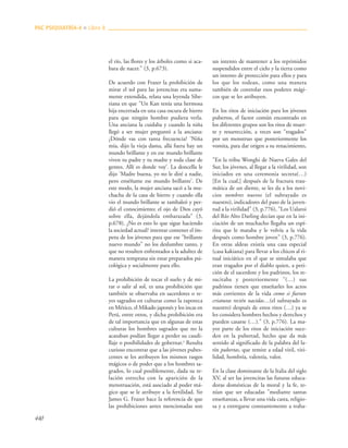 440
el río, las flores y los árboles como si aca-
bara de nacer." (3, p.673).
De acuerdo con Frazer la prohibición de
mirar el sol para las jovencitas era suma-
mente extendida, relata una leyenda Sibe-
riana en que "Un Kan tenía una hermosa
hija encerrada en una casa oscura de hierro
para que ningún hombre pudiera verla.
Una anciana la cuidaba y cuando la niña
llegó a ser mujer preguntó a la anciana:
¿Dónde vas con tanta frecuencia? ‘Niña
mía, dijo la vieja dama, allá fuera hay un
mundo brillante y en ese mundo brillante
viven tu padre y tu madre y toda clase de
gentes. Allí es donde voy’. La doncella le
dijo ‘Madre buena, yo no le diré a nadie,
pero enséñame ese mundo brillante’. De
este modo, la mujer anciana sacó a la mu-
chacha de la casa de hierro y cuando ella
vio el mundo brillante se tambaleó y per-
dió el conocimiento; el ojo de Dios cayó
sobre ella, dejándola embarazada" (3,
p.678). ¿No es esto lo que sigue haciendo
la sociedad actual? intentar contener el ím-
petu de los jóvenes para que ese "brillante
nuevo mundo" no los deslumbre tanto, y
que no resulten enfrentados a la adultez de
manera temprana sin estar preparados psi-
cológica y socialmente para ello.
La prohibición de tocar el suelo y de mi-
rar o salir al sol, es una prohibición que
también se observaba en sacerdotes o re-
yes sagrados en culturas como la zapoteca
en México, el Mikado japonés y los incas en
Perú, entre otros, y dicha prohibición era
de tal importancia que en algunas de estas
culturas los hombres sagrados que no la
acataban podían llegar a perder su caudi-
llaje o posibilidades de gobernar.3
Resulta
curioso encontrar que a las jóvenes pubes-
centes se les atribuyen los mismos rasgos
mágicos o de poder que a los hombres sa-
grados, lo cual posiblemente, dada su re-
lación estrecha con la aparición de la
menstruación, está asociado al poder má-
gico que se le atribuye a la fertilidad. Sir
James G. Frazer hace la referencia de que
las prohibiciones antes mencionadas son
un intento de mantener a los reprimidos
suspendidos entre el cielo y la tierra como
un intento de protección para ellos y para
los que los rodean, como una manera
también de controlar esos poderes mági-
cos que se les atribuyen.
En los ritos de iniciación para los jóvenes
pubertos, el factor común encontrado en
los diferentes grupos son los ritos de muer-
te y resurrección, a veces son "tragados"
por un monstruo que posteriormente los
vomita, para dar origen a su renacimiento,
"En la tribu Wonghi de Nueva Gales del
Sur, los jóvenes, al llegar a la virilidad, son
iniciados en una ceremonia secreta(…)
[En la cual,] después de la fractura trau-
mática de un diente, se les da a los novi-
cios nombres nuevos (el subrayado es
nuestro), indicadores del paso de la juven-
tud a la virilidad" (3, p.776), "Los Ualaroi
del Río Alto Darling decían que en la ini-
ciación de un muchacho llegaba un espí-
ritu que le mataba y le volvía a la vida
después como hombre joven" (3, p.776).
En otras aldeas existía una casa especial
(casa kakiana) para llevar a los chicos al ri-
tual iniciático en el que se simulaba que
eran tragados por el diablo quien, a peti-
ción de el sacerdote y los padrinos, los re-
sucitaba y posteriormente "(…) sus
padrinos tienen que enseñarles los actos
más corrientes de la vida como si fueran
criaturas recién nacidas…(el subrayado es
nuestro) después de estos ritos (…) ya se
les considera hombres hechos y derechos y
pueden casarse (…)." (3, p.776). La ma-
yor parte de los ritos de iniciación suce-
den en la pubertad, hecho que da más
sentido al significado de la palabra del la-
tín pubertas, que remite a edad viril, viri-
lidad, hombría, valentía, valor.
En la clase dominante de la Italia del siglo
XV, al ser las jovencitas las futuras educa-
doras domésticas de la moral y la fe, te-
nían que ser educadas "mediante santas
enseñanzas, a llevar una vida casta, religio-
sa y a entregarse constantemente a traba-
PAC PSIQUIATRÍA-4 ■ Libro 8
 