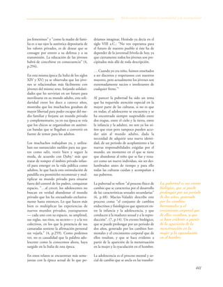 441
jos femeninos" y "como la madre de fami-
lia es a sus ojos la auténtica depositaria de
los valores privados, es de desear que se
consagre por entero a su defensa y a su
transmisión. La educación de las jóvenes
habrá de concebirse en consecuencia" (4,
p.294).
En esta misma época (la Italia de los siglos
XIV y XV) ya se observaba que los jóve-
nes se relacionaban más fácilmente con
jóvenes del mismo sexo, forjando solidari-
dades que les servirían en un futuro para
movilizarse en su mundo adulto, esta soli-
daridad entre los doce a catorce años,
mostraba que los muchachos gozaban de
mayor libertad para poder escapar del me-
dio familiar y forjarse un mundo privado
y complementario, ya en esa época se veía
que los chicos se organizaban en auténti-
cas bandas que se llegaban a convertir en
fuente de temor para los adultos.
Los muchachos trabajaban ya, y utiliza-
ban sus sustanciales sueldos para sus gus-
tos como salir, vestir bien y seguir la
moda, de acuerdo con Duby,4
más que
tratar de romper el ámbito privado infan-
til para emerger en la vida pública como
adultos, lo que hacía esta estimulación de
pandilla era permitirles reconstruir y mul-
tiplicar su mundo privado para situarse
fuera del control de los padres, conquistar
espacio, "…al crecer, los adolescentes no
buscan en verdad abandonar el mundo
privado que los ha encuadrado exclusiva-
mente hasta entonces. Lo que hacen más
bien es multiplicar las experiencias de
nuevos mundos privados, yuxtapuestos
— cada uno con su espacio, su amplitud,
sus reglas, sus ritos, su secreto— y a la vez
colectivos, en los que la presencia de sus
camaradas sostiene la afirmación personal
sin vejarla." (4, p.259). Como podemos
ver, no es casualidad que la palabra ado-
lescente como la conocemos ahora, haya
surgido en la Italia de esta época.
En estos relatos se encuentran más seme-
janzas con la época actual de lo que po-
dríamos imaginar, Hesíodo ya decía en el
siglo VIII a.C.: "No veo esperanza para
el futuro de nuestro pueblo si éste ha de
depender de la juventud frívola de hoy, ya
que ciertamente todos los jóvenes son pre-
cipitados más allá de toda descripción.
… Cuando yo era niño, fuimos enseñados
a ser discretos y respetuosos con nuestros
mayores, pero actualmente los jóvenes son
extremadamente necios e intolerantes de
cualquier freno."5
Al parecer la pubertad ha sido un tema
que ha requerido atención especial en la
mayor parte de las culturas, si no es que
en todas; el adolescente se encuentra y se
ha encontrado siempre suspendido entre
dos etapas, entre el cielo y la tierra, entre
la infancia y la adultez, no son ya los ni-
ños que eran pero tampoco pueden acce-
der aún al mundo adulto, dada la
necesidad de adquirir una nueva identi-
dad, de un periodo de acoplamiento a las
nuevas responsabilidades exigidas por el
mundo, un momento en el que se tiene
que abandonar al niño que se fue y rena-
cer como un nuevo individuo, sin ser des-
lumbrados antes de tiempo y para ello
todas las culturas cuidan y acompañan a
sus pubertos.
La pubertad se refiere "al proceso físico de
cambio que se caracteriza por el desarrollo
de las características sexuales secundarias"
(6, p.48). Macías-Valadéz describe este
proceso como "el conjunto de cambios
endocrinos y fisiológicos que aparecen en-
tre la infancia y la adolescencia, y que
conducen a la madurez sexual y a la repro-
ducción". (7, p.14). Un evento biológico,
que se puede prolongar por un periodo de
dos años, generado por los cambios hor-
monales y el crecimiento corporal que de
ellos resultan, y que se hace evidente a
partir de la aparición de la menstruación
en la mujer y la eyaculación en el hombre.
La adolescencia es el proceso mental y so-
cial de cambio que se ancla en las transfor-
Adolescencia: límites entre la normalidad y la anormalidad
La pubertad es un evento
biológico, que se puede
prolongar por un periodo
de dos años, generado
por los cambios
hormonales y el
crecimiento corporal que
de ellos resultan, y que
se hace evidente a partir
de la aparición de la
menstruación en la
mujer y la eyaculación
en el hombre.
 