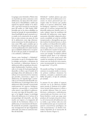 443
Los griegos como Aristóteles y Platón veían
en el periodo que ahora conocemos como
adolescencia, una época de la vida caracte-
rizada por la vulnerabilidad y cambio que
requería de especial cuidado en la educa-
ción y que hacía necesaria la coacción por
parte del medio; en 1904 Stanley Hall12
postulaba que en los chicos saludables era
normal un periodo de semicriminalidad y
Anna Freud habló de que lo anormal en es-
te estadio era la consecución de un equili-
brio; en años recientes este punto de vista
de la adolescencia como algo inherente-
mente tormentoso, ha sido atacado por au-
tores como Offer, quien considera que se
ha hecho una sobregeneralización por par-
te de los profesionales de la salud mental y
que en realidad la adolescencia es un perio-
do de la vida que puede ser transitado con
o sin confusión y turbulencia.12
Autores como Steinberg19
y Holmbeck15
concuerdan en que la investigación sobre
la etiología, prevención y tratamiento de
los trastornos y disfunciones durante la
adolescencia debe ser guiada por dos prin-
cipios fundamentales: el primero, enmar-
cado en el campo de la psicopatología del
desarrollo, se refiere a que el estudio de la
psicología clínica del adolescente se debe
enfocar en la trayectoria de los trastornos
que preceden, caracterizan y siguen a la
adolescencia. En segundo lugar y enmar-
cado ya en la literatura del desarrollo nor-
mal adolescente, la psicología clínica de la
adolescencia debe proceder reconociendo
explícitamente los aspectos biológicos,
cognitivos, psicosociales y contextuales
como únicos y que definen la adolescen-
cia como una etapa del desarrollo y aun-
que se ha logrado integrar la psicología
clínica del adolescente en el terreno de la
psicopatología del desarrollo, aún falta
mucho con respecto a la integración del
estudio de los fenómenos clínicos en la
adolescencia, al conocimiento del desarro-
llo normal de este periodo y seguramente
más investigaciones de tipo longitudinal,
sobre todo, que tomen en cuenta las varia-
bles del desarrollo.
Holmbeck15
también plantea que para
abordar el tema de la adolescencia es ne-
cesario un marco psicosocial que con-
temple todos los factores que pueden
influir en el proceso adolescente, desde
los biológicos, cognitivos y sociales, pa-
sando por el contexto interpersonal del
desarrollo adolescente (familia, pares, es-
cuela, trabajo), hasta las resultantes del
desarrollo del adolescente como logros,
autonomía, identidad, adaptación psico-
social y sexualidad, así como las variables
interpersonales y demográficas que pue-
den moderar los demás factores, es decir,
los cambios en el desarrollo de la adoles-
cencia impactan las conductas de otros,
mismos que influyen en la manera en la
que el adolescente resuelve la mayor par-
te de las cuestiones de la propia adoles-
cencia, por ejemplo "la madurez puberal
temprana puede llevar a un temprano
comienzo de la vida sexual activa sólo
cuando los miembros de la familia reac-
cionan ante este hecho de cierta manera,
como incrementando las restricciones y
la supervisión" (15 p.410) .
De acuerdo con King,12
la verdad debe en-
contrarse en un punto medio y es necesa-
rio primero establecer claramente los
términos, conceptos y parámetros para
hablar del grado y el tipo de confusión,
por ejemplo.
La postura de este trabajo al respecto
coincide con la de Mauricio Knobel
quien postula el Síndrome de la adoles-
cencia normal; dicha postura se refiere a
un periodo doloroso, lleno de contra-
dicciones, confusiones y ambivalencias,
caracterizado por fricciones con el am-
biente familiar y social, que surge como
producto de la propia situación evoluti-
va, de la interacción del adolescente con
su medio y que incluye toda esta serie
de manifestaciones que en ocasiones ad-
quieren características patológicas sin
serlo necesariamente,14
en donde el de-
senlace dependerá de la interacción de
todos los factores (Figura 1).
Adolescencia: límites entre la normalidad y la anormalidad
 