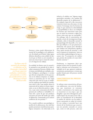 444
Entonces ¿cómo puede diferenciarse lo
normal de lo patológico en la adolescen-
cia? ¿En dónde está el límite? ¿Qué signos
debemos identificar como señales de alar-
ma de que ese límite se está cruzando?, es
justo este tema el que se tratará de esclare-
cer a lo largo de este trabajo.
En realidad, los límites entre lo normal y
lo anormal en este periodo de la vida re-
sultan sumamente borrosos, debido a que
el mismo está definido por múltiples cam-
bios biológicos, psicológicos y sociales
que sólo son comparados con los que ocu-
rren en la infancia temprana. La adoles-
cencia se caracteriza por ser una etapa
crítica del ciclo vital en la que se estable-
cen las conductas que habrán de manifes-
tarse toda la vida y que pueden alterar la
trayectoria de los sujetos en forma impor-
tante, ya sea en dirección positiva o nega-
tiva, y que como consecuencia de ello, la
presencia de conflictos es ineludible e in-
cluso útil, a pesar de que esto produzca
reacciones por parte del medio que rodea
al adolescente, aumentando así el carácter
conflictivo de este periodo.20,15
No se puede establecer una patología es-
pecífica de la adolescencia, sino más bien
pueden presentarse manifestaciones pato-
lógicas semejantes a las observadas en la
infancia y la adultez con "algunos rasgos
particulares asociados a los cambios del
desarrollo propios de la adolescencia".10
En cualquier etapa de la vida, muy pocos
trastornos tienen una sola causa y es más
común el interjuego entre los factores de
riesgo, lo que aumenta la vulnerabilidad
o susceptibilidad; es decir, son múltiples
los factores que intervienen tanto para
que un sujeto sea resistente a algún tras-
tornos como para que sea susceptible.18
Sin embargo, sólo el conocimiento ad-
quirido a través de investigaciones longi-
tudinales, sobre el desarrollo normal, la
psicopatología del desarrollo y las varia-
bles que influyen, es lo que proveerá in-
formación más precisa para identificar
qué cambios son clínicamente significa-
tivos, quién necesita de atención, y cuál
será la respuesta al tratamiento;15
pues no
son los datos epidemiológicos los que es-
casean sino "la perspectiva de análisis
que permita dar sentido a la vasta infor-
mación existente".21
Finalmente, es importante decir que
siempre la línea entre lo normal y la pato-
logía se relaciona con la frecuencia e in-
tensidad con la que aparecen conductas,
sentimientos, pensamientos o eventos que
pueden formar parte del proceso normal
del desarrollo.
CARACTERÍSTICAS DEL PROCESO
ADOLESCENTE
Se enlistan como características del pro-
ceso adolescente, una serie de fenóme-
nos que mantienen en constante
tensión y movimiento a los sujetos que
se encuentran en esta etapa y que van
dirigidos a que éstos obtengan los prin-
cipales logros de esta época de la vida, a
saber: la consolidación de la identidad,
el cambio de relación con los padres y
mayor autonomía en todos los niveles.
En este trabajo se pretende hacer una
síntesis de los fenómenos que caracteri-
zan este periodo, tomando en cuenta
que, como en todo proceso, cada uno
PAC PSIQUIATRÍA-4 ■ Libro 8
Figura 1.
Medio familiar
Medio social Adolescente
Determinantes
históricos
Temperamento y
carácter individuales
La línea entre lo
normal y la patología
se relaciona con la
frecuencia e intensidad
con la que aparecen
conductas, sentimientos,
pensamientos o eventos
que pueden formar parte
del proceso normal
del desarrollo.
 