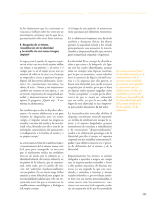 445
de los fenómenos que lo conforman se
relaciona e influye sobre los otros en un
movimiento constante, por lo que la es-
quematización sólo tiene fines teóricos.
1. Búsqueda de sí mismo,
consolidación de la identidad
y desarrollo de una nueva imagen
corporal
La ropa ya no le queda, de repente tropie-
za con todo —ya no calcula cuánto miden
sus brazos, o sus piernas—, el rostro y el
cuerpo que ve en el espejo ya no son los
mismos, el vello en la cara y en el cuerpo
ha empezado a crecer y aparecen los para-
digmas del descontrol adolescente, la me-
narca, las eyaculaciones nocturnas, los
olores, el acné... Tantos y tan importantes
cambios no ocurren en otra época, y con
un monto importante de inseguridad, an-
siedad y desconocimiento de sí mismo,
aparece la pregunta: ¿Quién soy?.. Y co-
mienza la adolescencia.
Los cambios que se dan en la pubertad ex-
ponen a la mente adolescente a un gran
esfuerzo de adaptación ante un nuevo
cuerpo, el impulso sexual, las exigencias
morales y sociales del medio y la inestabi-
lidad yoica, llevando con ello a una de las
principales características del adolescente:
la inadaptación a la familia, al medio y a
su propio cuerpo.7
La consecuencia final de la adolescencia es
el conocimiento del sí mismo como enti-
dad, pero para conseguirlo, es necesario
que el adolescente realice un verdadero
proceso de duelo por la pérdida de la
identidad infantil, del cuerpo infantil y de
los padres de la infancia, que se caracteri-
zará, sobre todo, por el cambio de rela-
ción del individuo fundamentalmente
con sus padres. En un inicio niega dichas
pérdidas y tiene dificultad para aceptar las
nuevas realidades adultas que se le van im-
poniendo, entre las que se encuentran las
modificaciones morfológicas y biológicas
del propio cuerpo.
A lo largo de este periodo, el adolescente
tiene que pasar por diferentes momentos:
En la adolescencia temprana, ante la ola de
cambios y desajustes físicos, los chicos
pierden la seguridad infantil y los invade
principalmente una sensación de incerti-
dumbre y despersonalización que provoca
gran inseguridad, angustia e inquietud.
La identidad lleva consigo la identifica-
ción y por tanto a la búsqueda de figu-
ras con las cuales identificarse, aunque
éstas no siempre sean figuras positivas,
por lo que en ocasiones, como solución
ante la ausencia de figuras identificato-
rias y a la angustia que ello genera, se
busca una identidad que puede ser poco
aceptada por el medio, pero que se basa
en figuras reales aunque juzgadas como
"malas compañías", se opta por la alter-
nativa de que es mejor ser indeseable
que ser nadie, ya que la necesidad del
logro de una identidad se hace imperio-
sa para poder abandonar la del niño.
La incoordinación muscular debido al
disparejo crecimiento músculo-esqueléti-
co, la falta de similitud con los que lo ro-
dean, y el aspecto desgarbado, generan
sentimientos de extrañeza e insatisfacción
y de consecuente "despersonalización"
unidos a la elaboración psicológica de la
identidad, por ello, el cuerpo y el esquema
corporal son dos variables íntimamente li-
gadas y que deben conocerse en el proce-
so de definición del sí mismo y de la
identidad.
Repentinamente los jóvenes se sienten
obligados a aprender a aceptar un cuerpo
que ni siquiera pueden controlar y frente
a ello pueden reaccionar de diversas ma-
neras, ya sea negando lo que está suce-
diendo y asiéndose a intereses y formas
sociales infantiles; o, por otro lado, sentir-
se bien con sus nuevas potencialidades, o
como ocurre más frecuentemente, reac-
cionar con una mezcla de angustia y eufo-
ria, de aceptación de lo que ha acumulado
Adolescencia: límites entre la normalidad y la anormalidad
La consecuencia final
de la adolescencia es el
conocimiento del sí
mismo como entidad,
pero para conseguirlo,
es necesario que el
adolescente realice un
verdadero proceso de
duelo por la pérdida de
la identidad infantil,
del cuerpo infantil y
de los padres de la
infancia.
 