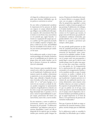 446
a lo largo de su infancia junto con un im-
pulso para dominar habilidades que, de
ser pasivas se convierten en activas.11
En este rubro es fundamental considerar
la importancia de los procesos de duelo
con respecto al cuerpo infantil perdido,
que obligan a una modificación del esque-
ma corporal y del conocimiento físico de
sí mismo en una forma muy característica
en este periodo que, según Sauceda,11
se
resume en "aceptación del cuerpo que cre-
ce y cambia" (p.154) a partir de una lucha
con el cuidado corporal, la higiene, lim-
pieza y orden de sus cosas, insensibilidad
ante las necesidades de los demás, así co-
mo una intensa preocupación por satisfa-
cer las suyas.
En la adolescencia media, se inicia la sepa-
ración psicológica de la familia, fenómeno
que se ve posibilitado por la relación con
grupos fuera del núcleo familiar, con lo
que se favorece el proceso de conforma-
ción de la identidad.
Ante el intento y gran necesidad de tomar
control activo sobre las experiencias pasi-
vas de la pubertad, el adolescente trata de
mejorar a partir de cambiar o distorsionar
su apariencia, ya sea con peinados, maqui-
llajes, ropa, subiendo o bajando de peso,
estar a la moda, en fin, hacer cosas que re-
sulten "in", o "cool" para el grupo, y es a
través de este escenario en donde los chi-
cos pueden reorganizar la representación
corporal y el significado de su relación con
los otros, ya que si la experimentación no
llega demasiado lejos, le permite a el o la
joven, tomar la responsabilidad de su pro-
pio cuerpo, posesionarse del mismo con
nueva forma, nuevo olor y nuevos modos.
En este momento, y como se explicó an-
teriormente, aparece una característica
frecuente de este periodo: "el adolescente
camaleónico" que adquiere y pasa por nu-
merosas identidades y junto con ello se
desprende de los aspectos que ya resultan
inútiles para entonces poder integrar los
nuevos. El proceso de identificación masi-
va, hacerse idéntico a un grupo; identifi-
carse con un grupo y uniformarse con
ellos les proporciona seguridad y estima
personal, y explica el proceso grupal en el
que participa el adolescente; sin embargo,
si el núcleo familiar no provee al chico o
chica de los elementos necesarios para en-
contrar en él el soporte que necesita, el
grupo toma tal relevancia que pueden de-
sencadenarse conductas antisociales, que
pueden dañarlo a él o a otros, con la fina-
lidad de ser aceptado y pertenecer por
siempre a dicho grupo.
En este periodo puede generarse un alto
nivel de ansiedad provocado por la dis-
conformidad con la propia identidad y la
sensación de descontrol, como conse-
cuencia de los múltiples cambios. El ado-
lescente vulnerable puede vivir este asunto
con el cuerpo como una preocupación y
puede llegar a sentir que la vida no tiene
sentido porque tiene la cadera muy gran-
de, o es muy alto o muy bajo, o muy fla-
co o muy gordo, etc. La reorganización
de la representación del cuerpo queda
entramada en la reorganización familiar y
en los mandatos sociales, ya que el cuerpo
se convierte en medio y símbolo de la
masculinidad o femineidad. A pesar de
que la pubertad o el género proveen en sí
mismos de una explicación para los tras-
tornos alimentarios, tanto mujeres como
hombres observan con temor su desarro-
llo corporal, el cual puede llevarlos a sen-
tir que no podrán con el rol que creen
tienen que ejercer y tanto la insatisfacción
con el cuerpo como la depresión y las re-
laciones familiares perturbadas pueden ju-
gar un papel importante en el inicio de
dietas y en la persistencia de patrones ali-
mentarios inadecuados.18
Para que el proceso de duelo no tenga ca-
racterísticas de actuación maníaca o psico-
pática, necesita tiempo para ser elaborado.
En la adolescencia tardía se consolida la
identidad, las dificultades que el adoles-
PAC PSIQUIATRÍA-4 ■ Libro 8
 