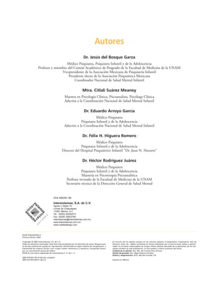 Autores
Dr. Jesús del Bosque Garza
Médico Psiquiatra, Psiquiatra Infantil y de la Adolescencia
Profesor y miembro del Comité Académico de Posgrado de la Facultad de Medicina de la UNAM
Vicepresidente de la Asociación Mexicana de Psiquiatría Infantil
Presidente electo de la Asociación Psiquiátrica Mexicana
Coordinador Nacional de Salud Mental Infantil
Mtra. Citlali Suárez Meaney
Maestra en Psicología Clínica, Psicoanalista, Psicóloga Clínica
Adscrita a la Coordinación Nacional de Salud Mental Infantil
Dr. Eduardo Arroyo García
Médico Psiquiatra
Psiquiatra Infantil y de la Adolescencia
Adscrito a la Coordinación Nacional de Salud Mental Infantil
Dr. Félix H. Higuera Romero
Médico Psiquiatra
Psiquiatra Infantil y de la Adolescencia
Director del Hospital Psiquiátrico Infantil "Dr. Juan N. Navarro"
Dr. Héctor Rodríguez Juárez
Médico Psiquiatra
Psiquiatra Infantil y de la Adolescencia
Maestría en Psicoterapia Psicoanalítica
Profesor invitado de la Facultad de Medicina de la UNAM
Secretario técnico de la Dirección General de Salud Mental
PAC® PSIQUIATRÍA-4
Primera Edición 2003
Copyright © 2004 Intersistemas, S.A. de C.V.
Todos los derechos reservados. Este libro está protegido por los derechos de autor. Ninguna par-
te de esta publicación puede ser reproducida, almacenada en algún sistema de recuperación, o
transmitida de ninguna forma o por ningún medio, electrónico o mecánico, incluyendo fotoco-
pia, sin autorización previa del editor.
PAC® Es una marca registrada de Intersistemas S. A. de C. V.
ISBN 970-655-597-8 Edición completa
ISBN 970-655-669-9 Libro 8
En función de los rápidos avances en las ciencias médicas, el diagnóstico, tratamiento, tipo de
fármaco, dosis, etc., deben verificarse en forma individual; por lo que el autor, editor y patroci-
nador no se hacen responsables de ningún efecto adverso derivado de la aplicación de los con-
ceptos vertidos en esta publicación, la cual queda a criterio exclusivo del lector.
Cuidado de la edición: Dra. Ma. del Carmen Ruíz Alcocer
Diseño de portada: DG. Edgar Romero Escobar
Diseño y diagramación: DCG. Myriam Escobar Cid
Impreso en México
Una edición de:
Intersistemas, S.A. de C.V.
Aguiar y Seijas 75
Lomas de Chapultepec
11000, México, D.F.
Tel.: (5255) 55202073
Fax: (5255) 55403764
intersistemas@intersistemas.com.mx
www.intersistemas.com.mx
www.medikatalogo.com
 