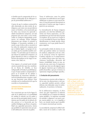 449
te familiar para la comprensión de los co-
rrelatos conductuales de los diferentes ti-
pos de personalidad adolescente.26,15
A pesar de que la conducta antisocial ha
sido relacionada con altos niveles de an-
drógenos y por tanto con una prevalencia
mayor en hombres, se ha encontrado que
las niñas cuya menarca ha aparecido a
edades inusualmente tempranas, son más
propensas que otras niñas a verse involu-
cradas en conductas desaprobadas social-
mente, sin embargo, dichos hallazgos
demuestran que aunque el estímulo es
biológico, el mecanismo mediador es el
social, ya que el efecto sólo se encontró en
las niñas de maduración temprana pero
que se habían ligado a un grupo de ma-
yor edad, que les enseñaba modelos anti-
sociales,18
lo cual indica que la manera en
que afectan la maduración temprana o el
grupo depende de cómo se conjugan los
factores que podrían ser de riesgo en mo-
mento, sexo, edad, etc.
Con respecto a la actitud social reivindi-
catoria se puede decir que ésta, manifesta-
da en forma de rebeldía, se hace
indispensable al brindar la posibilidad pa-
ra que el sujeto pueda ir conquistando es-
pacio en el mundo de los adultos y
desprenderse de situaciones infantiles, a
través de identificaciones cruzadas y masi-
vas que funcionan como defensa. Estas
actitudes son la cristalización de lo que ha
ocurrido en el pensamiento.
SEPARACIÓN PROGRESIVA
DE LOS PADRES
Ya se mencionó que uno de los logros fi-
nales de la adolescencia es la posibilidad
de cambiar la relación con los padres y
que uno de los principales duelos es preci-
samente por los padres de la infancia; di-
cho proceso se ve favorecido por los
cambios biológicos que llevan a la genita-
lidad con capacidad procreativa, misma
que posibilita la separación tanto por par-
te del adolescente como de sus padres.
Tanto el adolescente como los padres
reaccionan con ambivalencia ante la geni-
talidad que se expresa en estas nuevas for-
mas y la reacción parental determinará en
gran parte el trayecto que siga el sujeto a
partir de este momento.
La internalización de buenas imágenes
parentales, con roles bien definidos, per-
mitirá una buena separación y un des-
prendimiento que hará más fácil el pasaje
a la madurez, de no ocurrir así, el sujeto se
ve en la necesidad de buscar otras figuras
identificatorias en donde perciba mayor
consistencia, con lo que puede buscar fi-
guras negativas.
Las principales señales de alarma en este
rubro que podrían indicar un trastorno
de conducta, adaptación o de uso y abu-
so de sustancias serían las siguientes:
Cambios radicales en el comportamien-
to, cambios físicos como ojos rojos, mo-
vimientos lentificados, afectación del
humor, irritabilidad, hurtos en casa, au-
sencias de casa, entre otras. Es importante
recordar que éstos son sólo algunos signos
de algunos trastornos que el adolescente
podría desarrollar y que por sí mismos no
representan ninguna patología específica.
3. Evolución del pensamiento
El pensamiento concreto cede su lugar ca-
da vez más a las abstracciones y esta nue-
va capacidad también permite utilizar
defensas más elaboradas como la intelec-
tualización, el ascetismo y la fantasía.
En la adolescencia temprana, el chico
siente una gran impotencia al enfrentar
esta realidad que se le impone de elaborar
tantas pérdidas y la imperiosa necesidad
de entender y adaptarse a un nuevo cuer-
po, nuevos padres, etc., se ve impelido a
huir a un mundo interior que le posibili-
te el reajuste emocional que necesita.
La necesidad de compensar la difícil reali-
dad a través de la evasión se vuelve más
Adolescencia: límites entre la normalidad y la anormalidad
El pensamiento concreto
cede su lugar cada vez
más a las abstracciones
y esta nueva capacidad
también permite
utilizar defensas más
elaboradas como la
intelectualización, el
ascetismo y la fantasía.
 
