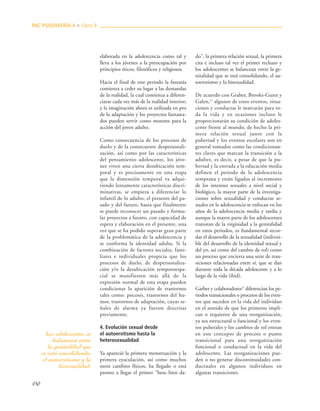 450
elaborada en la adolescencia como tal y
lleva a los jóvenes a la preocupación por
principios éticos, filosóficos y religiosos.
Hacia el final de este periodo la fantasía
comienza a ceder su lugar a las demandas
de la realidad, la cual comienza a diferen-
ciarse cada vez más de la realidad interior;
y la imaginación ahora es utilizada en pro
de la adaptación y los proyectos fantasea-
dos pueden servir como motores para la
acción del joven adulto.
Como consecuencia de los procesos de
duelo y de la consecuente despersonali-
zación, así como por las características
del pensamiento adolescente, los jóve-
nes viven una cierta desubicación tem-
poral y es precisamente en esta etapa
que la dimensión temporal va adqui-
riendo lentamente características discri-
minativas, se empieza a diferenciar lo
infantil de lo adulto, el presente del pa-
sado y del futuro, hasta que finalmente
se puede reconocer un pasado y formu-
lar proyectos a futuro, con capacidad de
espera y elaboración en el presente, una
vez que se ha podido superar gran parte
de la problemática de la adolescencia y
se conforma la identidad adulta. Si la
combinación de factores sociales, fami-
liares e individuales propicia que los
procesos de duelo, de despersonaliza-
ción y/o la desubicación temporoespa-
cial se manifiesten más allá de la
expresión normal de esta etapa pueden
condicionar la aparición de trastornos
tales como: psicosis, trastornos del hu-
mor, trastornos de adaptación, cuyas se-
ñales de alarma ya fueron descritas
previamente.
4. Evolución sexual desde
el autoerotismo hasta la
heterosexualidad
Ya apareció la primera menstruación y la
primera eyaculación, así como muchos
otros cambios físicos, ha llegado o está
pronto a llegar el primer "beso bien da-
do", la primera relación sexual, la primera
cita e incluso tal vez el primer rechazo y
los adolescentes se balancean entre la ge-
nitalidad que se está consolidando, el au-
toerotismo y la bisexualidad.
De acuerdo con Graber, Brooks-Gunn y
Galen,27
algunos de estos eventos, situa-
ciones y conductas le marcarán para to-
da la vida y en ocasiones incluso le
proporcionarán su condición de adoles-
cente frente al mundo, de hecho la pri-
mera relación sexual junto con la
pubertad y los eventos escolares son en
general tomados como las condicionan-
tes claves que marcan la transición a la
adultez, es decir, a pesar de que la pu-
bertad y la entrada a la educación media
definen el periodo de la adolescencia
temprana y están ligados al incremento
de los intereses sexuales a nivel social y
biológico, la mayor parte de la investiga-
ciones sobre sexualidad y conductas se-
xuales en la adolescencia se enfocan en los
años de la adolescencia media y tardía y
aunque la mayor parte de los adolescentes
transitan de la virginidad a la genitalidad
en estos periodos, es fundamental recor-
dar el desarrollo de la sexualidad (indivisi-
ble del desarrollo de la identidad sexual y
del yo, así como del cambio de rol) como
un proceso que encierra una serie de tran-
siciones relacionadas entre sí, que se dan
durante toda la década adolescente y a lo
largo de la vida (ibid).
Garber y colaboradores27
diferencian los pe-
riodos transicionales o procesos de los even-
tos que suceden en la vida del individuo
en el sentido de que los primeros impli-
can o requieren de una reorganización,
ya sea estructural o funcional y los even-
tos puberales y los cambios de rol entran
en este concepto de proceso o punto
transicional para una reorganización
funcional o conductual en la vida del
adolescente. Las reorganizaciones pue-
den o no generar discontinuidades con-
ductuales en algunos individuos en
algunas transiciones.
PAC PSIQUIATRÍA-4 ■ Libro 8
Los adolescentes se
balancean entre
la genitalidad que
se está consolidando,
el autoerotismo y la
bisexualidad.
 