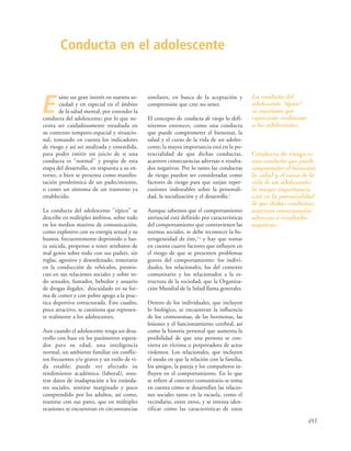 453
E
xiste un gran interés en nuestra so-
ciedad y en especial en el ámbito
de la salud mental, por entender la
conducta del adolescente; por lo que ne-
cesita ser cuidadosamente estudiada en
su contexto temporo-espacial y situacio-
nal, tomando en cuenta los indicadores
de riesgo y así ser analizada y entendida,
para poder emitir un juicio de si una
conducta es "normal" y propia de esta
etapa del desarrollo, en respuesta a su en-
torno, o bien se presenta como manifes-
tación prodrómica de un padecimiento,
o como un síntoma de un trastorno ya
establecido.
La conducta del adolescente "típico" se
describe en múltiples ámbitos, sobre todo
en los medios masivos de comunicación,
como explosivo con su energía sexual y su
humor, frecuentemente deprimido o has-
ta suicida, propenso a tener arrebatos de
mal genio sobre todo con sus padres, sin
reglas, agresivo y desordenado, temerario
en la conducción de vehículos, promis-
cuo en sus relaciones sociales y sobre to-
do sexuales, fumador, bebedor y usuario
de drogas ilegales,1
descuidado en su for-
ma de comer y con pobre apego a la prac-
tica deportiva estructurada. Este cuadro,
poco atractivo, se cuestiona que represen-
te realmente a los adolescentes.
Aun cuando el adolescente tenga un desa-
rrollo con base en los parámetros espera-
dos para su edad, una inteligencia
normal, un ambiente familiar sin conflic-
tos frecuentes y/o graves y un estilo de vi-
da estable; puede ver afectado su
rendimiento académico (laboral), mos-
trar datos de inadaptación a los estánda-
res sociales, sentirse marginado y poco
comprendido por los adultos, así como,
reunirse con sus pares, que en múltiples
ocasiones se encuentran en circunstancias
similares, en busca de la aceptación y
comprensión que cree no tener.
El concepto de conducta de riesgo lo defi-
niremos entonces, como una conducta
que puede comprometer el bienestar, la
salud y el curso de la vida de un adoles-
cente; la mayor importancia está en la po-
tencialidad de que dichas conductas,
acarreen consecuencias adversas o resulta-
dos negativos. Por lo tanto las conductas
de riesgo pueden ser consideradas como
factores de riesgo para que surjan reper-
cusiones indeseables sobre la personali-
dad, la socialización y el desarrollo.2
Aunque sabemos que el comportamiento
antisocial está definido por características
del comportamiento que contravienen las
normas sociales, se debe reconocer la he-
terogeneidad de éste,3,2
y hay que tomar
en cuenta cuatro factores que influyen en
el riesgo de que se presenten problemas
graves del comportamiento: los indivi-
duales, los relacionales, los del contexto
comunitario y los relacionados a la es-
tructura de la sociedad, que la Organiza-
ción Mundial de la Salud llama generales.
Dentro de los individuales, que incluyen
lo biológico, se encuentran la influencia
de los cromosomas, de las hormonas, las
lesiones y el funcionamiento cerebral, así
como la historia personal que aumenta la
posibilidad de que una persona se con-
vierta en víctima o perpetradora de actos
violentos. Los relacionales, que incluyen
el modo en que la relación con la familia,
los amigos, la pareja y los compañeros in-
fluyen en el comportamiento. En lo que
se refiere al contexto comunitario se toma
en cuenta cómo se desarrollan las relacio-
nes sociales tanto en la escuela, como el
vecindario, entre otros, y se intenta iden-
tificar cómo las características de estos
Conducta en el adolescente
La conducta del
adolescente "típico"
se cuestiona que
represente realmente
a los adolescentes.
Conducta de riesgo es
una conducta que puede
comprometer el bienestar,
la salud y el curso de la
vida de un adolescente;
la mayor importancia
está en la potencialidad
de que dichas conductas,
acarreen consecuencias
adversas o resultados
negativos.
 