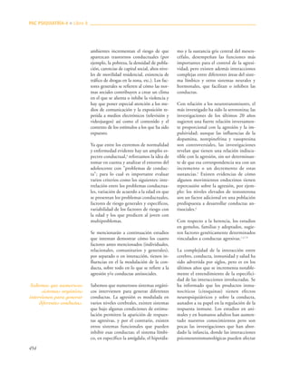454
ambientes incrementan el riesgo de que
aparezcan trastornos conductuales (por
ejemplo, la pobreza, la densidad de pobla-
ción, carencias de capital social, altos nive-
les de movilidad residencial, existencia de
tráfico de drogas en la zona, etc.). Los fac-
tores generales se refieren al cómo las nor-
mas sociales contribuyen a crear un clima
en el que se alienta o inhibe la violencia y
hay que poner especial atención a los me-
dios de comunicación y la exposición re-
petida a medios electrónicos (televisión y
videojuegos) así como el contenido y el
contexto de los estímulos a los que ha sido
expuesto.
Ya que entre los extremos de normalidad
y enfermedad evidente hay un amplio es-
pectro conductual,4
reforzamos la idea de
tomar en cuenta y analizar el entorno del
adolescente con "problemas de conduc-
ta"; para lo cual es importante evaluar
varios criterios como los siguientes: inte-
rrelación entre los problemas conductua-
les, variación de acuerdo a la edad en que
se presentan los problemas conductuales,
factores de riesgo generales y específicos,
variabilidad de los factores de riesgo con
la edad y los que predicen al joven con
multiproblemas.
Se mencionarán a continuación estudios
que intentan demostrar cómo los cuatro
factores antes mencionados (individuales,
relacionales, comunitarios y generales),
por separado o en interacción, tienen in-
fluencias en el la modulación de la con-
ducta, sobre todo en lo que se refiere a la
agresión y/o conductas antisociales.
Sabemos que numerosos sistemas orgáni-
cos intervienen para generar diferentes
conductas. La agresión es modulada en
varios niveles cerebrales, existen sistemas
que bajo algunas condiciones de estimu-
lación permiten la aparición de respues-
tas agresivas, y por el contrario, existen
otros sistemas funcionales que pueden
inhibir esas conductas; el sistema límbi-
co, en específico la amígdala, el hipotála-
mo y la sustancia gris central del mesen-
céfalo, desempeñan las funciones más
importantes para el control de la agresi-
vidad; pero existen además interacciones
complejas entre diferentes áreas del siste-
ma límbico y otros sistemas neurales y
hormonales, que facilitan o inhiben las
conductas.
Con relación a los neurotransmisores, el
más investigado ha sido la serotonina; las
investigaciones de los últimos 20 años
sugieren una fuerte relación inversamen-
te proporcional con la agresión y la im-
pulsividad; aunque las influencias de la
dopamina, norepinefrina y vasopresina
son controversiales, las investigaciones
revelan que tienen una relación indiscu-
tible con la agresión, sin ser determinan-
te de que esa correspondencia sea con un
incremento o un decremento de estas
sustancias.5
Existen evidencias de cómo
algunos movimientos endocrinos tienen
repercusión sobre la agresión, por ejem-
plo: los niveles elevados de testosterona
son un factor adicional en una población
predispuesta a desarrollar conductas an-
tisociales.6
Con respecto a la herencia, los estudios
en gemelos, familias y adoptados, sugie-
ren factores genéticamente determinados
vinculados a conductas agresivas.1,3,7-9
La complejidad de la interacción entre
cerebro, conducta, inmunidad y salud ha
sido advertida por siglos, pero es en los
últimos años que se incrementa notable-
mente el entendimiento de la especifici-
dad de las interacciones involucradas. Se
ha informado que los productos inmu-
nocíticos (citoquinas) tienen efectos
neuropsiquiátricos y sobre la conducta,
aunados a su papel en la regulación de la
respuesta inmune. Los estudios en ani-
males y en humanos adultos han aumen-
tado nuestros conocimientos pero son
pocas las investigaciones que han abor-
dado la infancia, donde las interacciones
psiconeuroinmunológicas pueden afectar
PAC PSIQUIATRÍA-4 ■ Libro 8
Sabemos que numerosos
sistemas orgánicos
intervienen para generar
diferentes conductas.
 