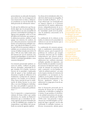455
potencialmente un adecuado desempeño
para toda la vida. Las investigaciones de
estas interacciones en niños y adolescen-
tes actualmente en vías de desarrollo sin
duda proveerán de información valiosa.8
Se sabe que los adolescentes que han pa-
decido algún tipo de psicopatología du-
rante la infancia son más susceptibles de
presentar continuidad de la patología y/o
algunas otras agregadas: como en el caso
del déficit de la atención, que aunque en
la adolescencia persiste, también se suele
agregar otro trastorno de conducta, de
uso y abuso de sustancias o trastornos del
humor; así lo demuestran múltiples estu-
dios,2
entre ellos los de Hahesy A. et al en
los que 62% de los pacientes adultos es-
tudiados con un trastorno de uso de sus-
tancias, lo habían iniciado antes de los 18
años y 56% de estos, había tenido antes
del trastorno por uso de sustancias, otro
trastorno psicopatológico, en particular el
TDAH, la ansiedad generalizada u otros
trastornos disruptivos.10
Los estresores psicosociales (pobreza, ca-
rencia de medios, conflictos de pareja,
divorcio, desempleo, enfermedad de al-
gún miembro de la familia, incorrecto
ejercicio de la autoridad e inadecuadas
redes de apoyo) se han estudiado para
determinar el grado de influencia en la
modulación o producción de conductas
agresivas y los estudios, sin ser determi-
nistas, hacen mención de que la combi-
nación de dichos factores, ya sea entre
ellos o con otros (biológicos o individua-
les), hace más probable la aparición de
manifestaciones conductuales problemá-
ticas.6,4,11,12
Con la exposición a comportamientos
violentos de forma vivida o por medios
electrónicos, los estudios de Berkowitz6
demuestran que se intensifican las reac-
ciones agresivas de jóvenes frustrados por
su falta de habilidad para completar un
rompecabezas, y que habían visto una pe-
lícula con escenas de agresión explícita.
Los efectos de la intimidación sobre el es-
tado de la salud mental son innegables, al
revisar el estudio de Bond L., et al.13
en
el que refieren que "ser victimizada tiene
un impacto negativo en el bienestar
emocional de las mujeres adolescentes
jóvenes, independientemente de sus re-
laciones sociales; por lo que la apariencia
de "intimidado" puede servir de predic-
ción de problemas emocionales en la
adolescencia".
La combinación de la violencia en los
medios, la violencia en la comunidad y la
violencia en casa son tres factores que se
refuerzan mutuamente.14
La combinación de estresores psicoso-
ciales es ampliamente mencionada por
diferentes autores, para la aparición de
problemas de conducta: por ejemplo
Lewinsohn menciona que las variables
independientes que parecen predecir
trastornos depresivos recurrentes en la
adolescencia son: confianza emocional,
múltiples episodios de depresión, una
historia familiar de episodios recurrentes
de trastornos de depresión mayor y altos
niveles de síntomas de trastornos limí-
trofe o antisocial, y en los hombres un
"estilo de atributos positivos", así como
en las mujeres síntomas de trastornos de
personalidad y un incremento en los
conflictos con los padres. El estrés eleva-
do y las relaciones interpersonales y con-
flictivas, igualmente colocan a los
adolescentes en riesgo para el uso de sus-
tancias (drogas).15
Ante la frustración provocada por la
sensación de fracaso por no conseguir
satisfacción, el individuo se repliega en
sí mismo, lo que produce el sentimien-
to de soledad característico de esta épo-
ca, la frustración definida por Dollard
(1939) como "una privación o separa-
ción de una actividad dirigida a un fin"
puede dar lugar a agresión, esto ha sido
confirmado en múltiples ocasiones, en
diversas circunstancias; además parece
Conducta en el adolescente
Se sabe que los
adolescentes que han
padecido algún tipo de
psicopatología durante
la infancia son más
susceptibles de presentar
continuidad de la
patología y/o algunas
otras agregadas.
La combinación de
estresores psicosociales
es ampliamente
mencionada por
diferentes autores,
para la aparición de
problemas de conducta.
 