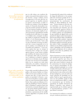 456
que no sólo induce una conducta dis-
ruptiva sino puede desencadenar actitu-
des hostiles, aunque también existen
investigaciones en las que sólo hay res-
puestas agresivas en aquellos menores
en quienes anteriormente se había re-
forzado esta conducta. A decir de algunos
autores, la frustración desencadena reac-
ciones de acuerdo a la forma de enfrentar-
la. Ya sea la postura freudiana en la que la
tolerancia a la frustración implica la no-
ción esencial de la capacidad para retardar
la satisfacción de todo deseo, en un apego
a la realidad como contraparte al placer
que implica la satisfacción inmediata del
mismo, o la de Rosenzwaig en la que
sostiene que la frustración "existe cada
vez que el individuo encuentra un obstá-
culo más o menos insuperable en la vía
que lo conduce a la satisfacción de una
necesidad vital cualquiera".16
Con lo an-
terior queda claro que no siempre la
frustración lleva consigo una reacción
agresiva abierta, ya que existen variables
que modifican de manera clara la forma
de expresarla, sobre todo en circunstan-
cias o ambientes en donde la respuesta
agresiva no es tolerada; sin por ello dejar
de causar una reacción de incomodidad,
dolor, ira, etc. cuando no se sabe cómo
enfrentarla y de análisis o búsqueda de
soluciones factibles cuando el manejo es
adecuado.
Es por todos conocida la influencia de los
padres y del entorno familiar en el desa-
rrollo o no de ciertas conductas; es deter-
minante para ello, el cómo ejercen los
padres su autoridad, la firmeza y cons-
tancia de la disciplina o normas estable-
cidas, así como la permisividad y falta de
límites. Esto se pone en evidencia en el es-
tudio de Cherlebois P, Vitaro F, Norman-
deau S y Rondeau N. quienes al hacer una
intervención en menores disruptivos; el te-
ner una previa relación positiva madre-hi-
jo, funcionaba como factor de mejor
pronóstico y permanencia de las modifi-
caciones adquiridas en el primer año del
programa.17
La expansión del campo de las conductas
de riesgo del adolescente se ha acompa-
ñado del crecimiento paralelo de los es-
fuerzos para explicarlo.2
En resumen,
mencionaremos las conclusiones de
Shaffer D, Meyer-Bahlburg H, Stok-
man.6
"Existen pruebas de que hay cier-
tos individuos, con más frecuencia de
sexo masculino que femenino, que son
característicamente agresivos durante la
adolescencia. Los incidentes que provocan
su conducta agresiva son principalmente
los que interfieren de alguna forma con la
ejecución de alguna acción intencionada, o
bien los que producen dolor o humillación.
Estos casos pueden producir respuestas
agresivas con frecuencia si son experimenta-
dos durante estados de activación, que pue-
den incluir el haber contemplado escenas
violentas en una película, programa de tele-
visión o videojuegos, estos son también los
principales precipitantes de la conducta
agresiva en los niños sin problemas con-
ductuales anteriores.
Hasta el momento no existe una explica-
ción satisfactoria de por qué algunos ni-
ños son más agresivos que otros; los
estudios de los factores puramente bioló-
gicos, tales como el número y tamaño de
los cromosomas, los niveles de andróge-
nos, la repuesta inmunológica, las ano-
malías cerebrales localizadas, etc. no han
revelado información suficiente para en-
tender el porqué de la agresión. La agre-
sión frecuente es más común en los niños
de baja inteligencia y entre los niños que
tienen relaciones de hostilidad con sus
padres. Puede ser que la agresión persis-
tente sea más probable cuando el niño
tiene un temperamento difícil, es criado
en circunstancias que no facilitan el
aprendizaje de modelos alternativos de
defensa o expresión y que, además, ha
experimentado que la conducta agresiva
es instrumentalmente ventajosa o sirve
para llamar la atención."
Los trastornos de conducta se caracteri-
zan por conductas persistentes y repeti-
PAC PSIQUIATRÍA-4 ■ Libro 8
La frustración
desencadena reacciones
de acuerdo a la forma
de enfrentarla.
Es por todos conocida la
influencia de los padres
y del entorno familiar
en el desarrollo o no de
ciertas conductas;
 