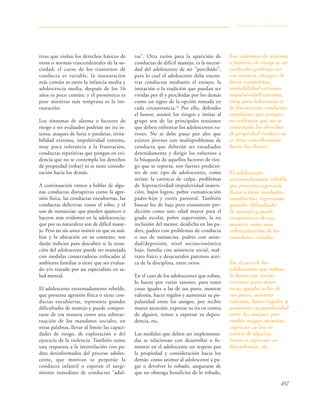 457
tivas que violan los derechos básicos de
otros o normas trascendentales de la so-
ciedad; el curso de los trastornos de
conducta es variable, la instauración
más común es entre la infancia media y
adolescencia media, después de los 16
años es poco común; y el pronóstico es
peor mientras más temprana es la ins-
tauración.
Los síntomas de alarma o factores de
riesgo a ser evaluados podrían ser ira in-
tensa, ataques de furia o pataletas, irrita-
bilidad extrema, impulsividad extrema,
muy poca tolerancia a la frustración,
conductas repetitivas que pongan en evi-
dencia que no se contempla los derechos
de propiedad (robar) ni se tiene conside-
ración hacia los demás.
A continuación vamos a hablar de algu-
nas conductas disruptivas como la agre-
sión física, las conductas encubiertas, las
conductas delictivas como el robo, y el
uso de sustancias; que pueden aparecer o
hacerse más evidentes en la adolescencia;
que por su naturaleza son de difícil mane-
jo. Pero no sin antes insistir en que su aná-
lisis y la ubicación en su contexto, nos
darán indicios para descubrir si la situa-
ción del adolescente puede ser manejada
con medidas conservadoras enfocadas al
ambiente familiar o tiene que ser evalua-
do y/o tratado por un especialista en sa-
lud mental.
El adolescente extremadamente rebelde,
que presenta agresión física o tiene con-
ductas encubiertas, representa grandes
dificultades de manejo y puede compor-
tarse de esa manera como una sobreac-
tuación de los mandatos sociales, en
otras palabras, llevar al límite las capaci-
dades de riesgo, de exploración o del
ejercicio de la violencia. También como
una respuesta a la interrelación con pa-
dres desinformados del proceso adoles-
cente, que motivan se perpetúe la
conducta infantil o esperan el surgi-
miento inmediato de conductas "adul-
tas". Otra razón para la aparición de
conductas de difícil manejo, es la necesi-
dad del adolescente de ser "percibido",
para lo cual el adolescente debe encon-
trar conductas mediante el ensayo, la
imitación o la tradición que puedan ser
vividas por él y percibidas por los demás
como un signo de la opción tomada en
cada circunstancia.18
Por ello, defender
el honor, asumir los riesgos e imitar al
grupo son de las principales tensiones
que deben enfrentar los adolescentes va-
rones. No se debe pasar por alto que
existen jóvenes con multiproblemas de
conducta que deberán ser estudiados
detenidamente y dirigir los esfuerzos a
la búsqueda de aquellos factores de ries-
go que se reporta, son fuertes predicto-
res de este tipo de adolescentes, como
serían: la carencia de culpa, problemas
de hiperactividad-impulsividad-inaten-
ción, bajos logros, pobre comunicación
padre-hijo y estrés parental. También
buscar los de baja pero consistente pre-
dicción como son: edad mayor para el
grado escolar, pobre supervisión, la no
inclusión del menor, desdicha en los pa-
dres, padres con problemas de conducta
o uso de sustancias, padres con ansie-
dad/depresión, nivel socioeconómico
bajo, familia con asistencia social, mal-
trato físico y desacuerdos paternos acer-
ca de la disciplina, entre otros.
En el caso de los adolescentes que roban,
lo hacen por varias razones: para tener
cosas iguales a las de sus pares, mostrar
valentía, hacer regalos y aumentar su po-
pularidad entre los amigos, por recibir
mayor atención, expresar su ira en contra
de alguien, temor a expresar su depen-
dencia, etc.
Las medidas que deben ser implementa-
das se relacionan con desarrollar o fo-
mentar en el adolescente un respeto por
la propiedad y consideración hacia los
demás: como animar al adolescente a pa-
gar o devolver lo robado, asegurarse de
que no obtenga beneficios de lo robado,
Conducta en el adolescente
Los síntomas de alarma
o factores de riesgo a ser
evaluados podrían ser
ira intensa, ataques de
furia o pataletas,
irritabilidad extrema,
impulsividad extrema,
muy poca tolerancia a
la frustración, conductas
repetitivas que pongan
en evidencia que no se
contempla los derechos
de propiedad (robar) ni
se tiene consideración
hacia los demás.
El adolescente
extremadamente rebelde,
que presenta agresión
física o tiene conductas
encubiertas, representa
grandes dificultades
de manejo y puede
comportarse de esa
manera como una
sobreactuación de los
mandatos sociales,
En el caso de los
adolescentes que roban,
lo hacen por varias
razones: para tener
cosas iguales a las de
sus pares, mostrar
valentía, hacer regalos y
aumentar su popularidad
entre los amigos, por
recibir mayor atención,
expresar su ira en
contra de alguien,
temor a expresar su
dependencia, etc.
 