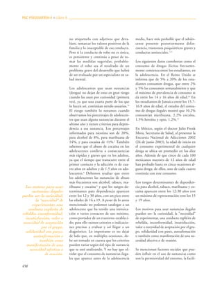 458
no etiquetarlo con adjetivos que deva-
lúen, remarcar los valores positivos de la
familia y lo inaceptable de esa conducta.
Pero si la conducta de robo no es única,
es persistente y continúa a pesar de to-
mar las medidas sugeridas, probable-
mente el robo sea el resultado de un
problema grave del desarrollo que habrá
de ser evaluado por un especialista en sa-
lud mental.
Los adolescentes que usan sustancias
(drogas) no dejan de estar en gran riesgo
cuando las usan por curiosidad (primera
vez), ya que una cuarta parte de los que
lo hacen así, continúan siendo usuarios.19
El riesgo también lo notamos cuando
observamos los porcentajes de adolescen-
tes que usan alguna sustancias durante el
ultimo año y tienen criterios para depen-
dencia a esa sustancia. Los porcentajes
informados para nicotina son de 20%,
para alcohol de 8%, para marihuana de
14%, y para cocaína de 11%.2
También
sabemos que el abuso de cocaína en los
adolescentes conlleva a consecuencias
más rápidas y graves que en los adultos,
ya que el tiempo que transcurre entre el
primer contacto y la adicción es de cua-
tro años en adultos y de 1.5 años en ado-
lescentes.9
Debemos resaltar que entre
los adolescentes las sustancias de abuso
más frecuentes son alcohol, tabaco, ma-
rihuana y cocaína12
y que los rangos de-
terminantes para dependencia aparecen
entre los 12 y 30 años, con un pico entre
las edades de 16 a 19. A pesar de lo antes
mencionado no podemos catalogar a un
adolescente que ha tenido una intoxica-
ción o varios contactos de uso mínimo,
como portador de un trastorno estableci-
do; para ello existen criterios e indicacio-
nes precisas a evaluar y así llegar a un
diagnóstico. Lo importante es no dejar
de lado que, en múltiples ocasiones, de-
be ser tomado en cuenta que los criterios
pueden variar según del tipo de sustancia
que se esté analizando. Y no hay que ol-
vidar que el consumo de sustancias ilega-
les que aparece antes de la adolescencia
media, hace más probable que el adoles-
cente presente posteriormente delin-
cuencia, trastornos psiquiátricos graves y
conductas antisociales.7,12
Los siguientes datos corroboran como el
consumo de drogas ilícitas frecuente-
mente comienza entre los estudiantes, en
la adolescencia. En el Reino Unido se
informa que de 5% a 20% de los estu-
diantes consumen drogas, que entre 2%
y 5% las consumen semanalmente y que
el máximo de prevalencia de consumo se
da entre los 14 y 16 años de edad.20
En
los estudiantes de Jamaica entre los 15.7-
16.8 años de edad, el estudio del consu-
mo de drogas ilegales mostró que 10.2%
consumían marihuana, 2.2% cocaína,
1.5% heroína y opio, 1.2%.12
En México, según el doctor Julio Frenk
Mora, Secretario de Salud, al presentar la
Encuesta Nacional de Adicciones 2002
(26 de junio 2003), la edad de inicio en
el consumo experimental de cualquier
droga se ubica en promedio en los diez
años. Además de que cinco de cada 100
mexicanos mayores de 12 años de edad
han probado hasta en cinco ocasiones al-
guna droga; de ellos, uno de cada cuatro
continúa con este consumo.
Los rangos determinantes de dependen-
cia para alcohol, tabaco, marihuana y co-
caína aparecen entre los 12-30 años con
un máximo de representación ente los 15
y 19 años.
Los motivos para usar sustancias ilegales
pueden ser: la curiosidad, la "necesidad"
de experimentar, una conducta explícita de
rebeldía, inconformidad, insatisfacción,
valor o necesidad de aceptación por el gru-
po, solidaridad con pares, autoafirmación
o también como manifestación de una ne-
cesidad afectiva o de evasión.
Se mencionan factores sociales que pue-
den influir en el uso de sustancias como
son la permisividad del entorno, la facili-
PAC PSIQUIATRÍA-4 ■ Libro 8
Los motivos para usar
sustancias ilegales
pueden ser: la curiosidad,
la "necesidad" de
experimentar, una
conducta explícita de
rebeldía, inconformidad,
insatisfacción, valor o
necesidad de aceptación
por el grupo,
solidaridad con pares,
autoafirmación o
también como
manifestación de una
necesidad afectiva o
de evasión.
 