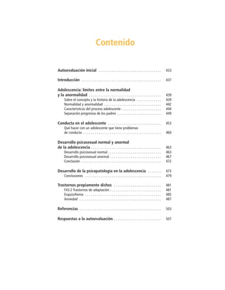 Contenido
Autoevaluación inicial . . . . . . . . . . . . . . . . . . . . . . . . . . . . . . . . . 433
Introducción . . . . . . . . . . . . . . . . . . . . . . . . . . . . . . . . . . . . . . . . . . 437
Adolescencia: límites entre la normalidad
y la anormalidad . . . . . . . . . . . . . . . . . . . . . . . . . . . . . . . . . . . . . . 439
Sobre el concepto y la historia de la adolescencia . . . . . . . . . . . . . 439
Normalidad y anormalidad . . . . . . . . . . . . . . . . . . . . . . . . . . . . . . 442
Características del proceso adolescente . . . . . . . . . . . . . . . . . . . . . 444
Separación progresiva de los padres . . . . . . . . . . . . . . . . . . . . . . . 449
Conducta en el adolescente . . . . . . . . . . . . . . . . . . . . . . . . . . . . 453
Qué hacer con un adolescente que tiene problemas
de conducta . . . . . . . . . . . . . . . . . . . . . . . . . . . . . . . . . . . . . . . . . 460
Desarrollo psicosexual normal y anormal
de la adolescencia . . . . . . . . . . . . . . . . . . . . . . . . . . . . . . . . . . . . . 463
Desarrollo psicosexual normal . . . . . . . . . . . . . . . . . . . . . . . . . . . . 463
Desarrollo psicosexual anormal . . . . . . . . . . . . . . . . . . . . . . . . . . . 467
Conclusión . . . . . . . . . . . . . . . . . . . . . . . . . . . . . . . . . . . . . . . . . . 472
Desarrollo de la psicopatología en la adolescencia . . . . . . . 473
Conclusiones . . . . . . . . . . . . . . . . . . . . . . . . . . . . . . . . . . . . . . . . 479
Trastornos propiamente dichos . . . . . . . . . . . . . . . . . . . . . . . . . 481
F43.2 Trastornos de adaptación . . . . . . . . . . . . . . . . . . . . . . . . . . . 481
Esquizofrenia . . . . . . . . . . . . . . . . . . . . . . . . . . . . . . . . . . . . . . . . 485
Ansiedad . . . . . . . . . . . . . . . . . . . . . . . . . . . . . . . . . . . . . . . . . . . 487
Referencias . . . . . . . . . . . . . . . . . . . . . . . . . . . . . . . . . . . . . . . . . . . 503
Respuestas a la autoevaluación . . . . . . . . . . . . . . . . . . . . . . . . . 507
 