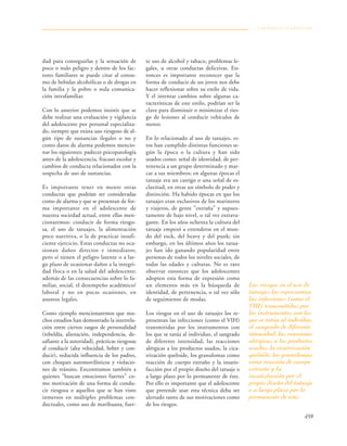 459
dad para conseguirlas y la sensación de
poco o nulo peligro y dentro de los fac-
tores familiares se puede citar al consu-
mo de bebidas alcohólicas o de drogas en
la familia y la pobre o nula comunica-
ción intrafamiliar.
Con lo anterior podemos insistir que se
debe realizar una evaluación y vigilancia
del adolescente por personal especializa-
do, siempre que exista uso riesgoso de al-
gún tipo de sustancias ilegales o no y
como datos de alarma podemos mencio-
nar los siguientes: padecer psicopatología
antes de la adolescencia, fracaso escolar y
cambios de conducta relacionados con la
sospecha de uso de sustancias.
Es importante tener en mente otras
conductas que podrían ser consideradas
como de alarma y que se presentan de for-
ma importante en el adolescente de
nuestra sociedad actual, entre ellas men-
cionaremos: conducir de forma riesgo-
sa, el uso de tatuajes, la alimentación
poco nutritiva, o la de practicar insufi-
ciente ejercicio. Estas conductas no oca-
sionan daños directos e inmediatos;
pero sí tienen el peligro latente o a lar-
go plazo de ocasionar daños a la integri-
dad física o en la salud del adolescente;
además de las consecuencias sobre lo fa-
miliar, social, el desempeño académico/
laboral y no en pocas ocasiones, en
asuntos legales.
Como ejemplo mencionaremos que mu-
chos estudios han demostrado la interrela-
ción entre ciertos rasgos de personalidad
(rebeldía, alienación, independencia, de-
safiante a la autoridad), prácticas riesgosas
al conducir (alta velocidad, beber y con-
ducir), reducida influencia de los padres,
con choques automovilísticos y violacio-
nes de tránsito. Encontramos también a
quienes "buscan emociones fuertes" co-
mo motivación de una forma de condu-
cir riesgosa o aquellos que se han visto
inmersos en múltiples problemas con-
ductuales, como uso de marihuana, fuer-
te uso de alcohol y tabaco, problemas le-
gales, u otras conductas delictivas. En-
tonces es importante reconocer que la
forma de conducir de un joven nos debe
hacer reflexionar sobre su estilo de vida.
Y el intentar cambios sobre algunas ca-
racterísticas de este estilo, podrían ser la
clave para disminuir o minimizar el ries-
go de lesiones al conducir vehículos de
motor.
En lo relacionado al uso de tatuajes, es-
tos han cumplido distintas funciones se-
gún la época o la cultura y han sido
usados como: señal de identidad, de per-
tenencia a un grupo determinado y mar-
car a sus miembros; en algunas épocas el
tatuaje era un castigo o una señal de es-
clavitud, en otras un símbolo de poder y
distinción. Ha habido épocas en que los
tatuajes eran exclusivos de los marineros
y viajeros, de gente "extraña" y supues-
tamente de bajo nivel, o tal vez extrava-
gante. En los años ochenta la cultura del
tatuaje empezó a extenderse en el mun-
do del rock, del heavy y del punk; sin
embargo, en los últimos años los tatua-
jes han ido ganando popularidad entre
personas de todos los niveles sociales, de
todas las edades y culturas. No es raro
observar entonces que los adolescentes
adopten esta forma de expresión como
un elemento más en la búsqueda de
identidad, de pertenencia, o tal vez sólo
de seguimiento de modas.
Los riesgos en el uso de tatuajes los re-
presentan las infecciones (como el VIH)
transmitidas por los instrumentos con
los que se tatúa al individuo, el sangrado
de diferente intensidad, las reacciones
alérgicas a los productos usados, la cica-
trización queloide, los granulomas como
reacción de cuerpo extraño y la insatis-
facción por el propio diseño del tatuaje o
a largo plazo por lo permanente de éste.
Por ello es importante que el adolescente
que pretende usar esta técnica deba ser
alertado tanto de sus motivaciones como
de los riesgos.
Conducta en el adolescente
Los riesgos en el uso de
tatuajes los representan
las infecciones (como el
VIH) transmitidas por
los instrumentos con los
que se tatúa al individuo,
el sangrado de diferente
intensidad, las reacciones
alérgicas a los productos
usados, la cicatrización
queloide, los granulomas
como reacción de cuerpo
extraño y la
insatisfacción por el
propio diseño del tatuaje
o a largo plazo por lo
permanente de éste.
 