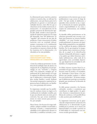 460
La alimentación poco nutritiva, práctica
común en nuestros días, no sólo por los
adolescentes, sino por buena parte de la
población en general, es motivada por
múltiples factores, entre ellos los que se
relacionan con los medios masivos de co-
municación y la mercadotecnia de los
grandes consorcios de alimentación rápi-
da (fast- food), aunado a esto la gran de-
manda de alimentos propia de esta etapa
del desarrollo, hace del adolescente un
"seguidor" del consumo de este tipo de
productos. Como consecuencia, la pobre
nutrición sería un resultado natural,
aunque si pensamos en la combinación
de otros muchos factores las consecuen-
cias podrían ser mayores y dentro de ellas
los trastornos de la alimentación y la
obesidad ser los más probables.
QUÉ HACER CON UN
ADOLESCENTE QUE TIENE
PROBLEMAS DE CONDUCTA
Como las conductas persistentes, la com-
binación de múltiples datos de alarma o la
integración de un diagnóstico de psicopa-
tología no son "normales" a ninguna
edad. Una evaluación completa por un
profesional de la salud mental, en la que
se exploren los diferentes ambientes en los
que el adolescente se desenvuelve (bioló-
gico, escolar, familiar y social), facilitará
una actitud comprensiva y aportará las su-
gerencias hacia el adolescente, sus familia-
res y otros personajes del entorno.
Es importante entender que los proble-
mas de conducta tienen su origen en la
combinación de múltiples variables, por
lo que una solución única no existe; por el
contrario, hay que actuar simultánea-
mente en varios sectores para prevenir-
los, por ejemplo:
Hacer frente a los factores de riesgo indi-
vidual y adoptar medidas encaminadas a
fomentar actitudes y comportamientos
saludables en los adolescentes durante su
desarrollo y a modificar actitudes y com-
portamientos en los menores que ya sean
problemáticos o que corren el riesgo de
serlo.21
Así que ayudar al adolescente a
aprender cómo controlar su ira, a expre-
sar su frustración de manera apropiada,
asumir responsabilidad en sus actos y
aceptar las consecuencias, son medidas
adecuadas.
Es deseable influir positivamente en las
relaciones personales más cercanas y tra-
bajar para fomentar un entorno familiar
saludable,21
así como brindar apoyo y
ayuda profesional a la persona con pato-
logía médica psiquiátrica o no psiquiátri-
ca, los conflictos de pareja o disfunción
familiar. Por lo que propiciar la integra-
ción familiar, hacer conciencia en los pa-
dres de su papel en la identificación
durante el desarrollo del menor y sugerir
a los padres que deben fomentar activi-
dades sublimatorias, sobre todo de la
agresividad, como actividades deporti-
vas, que despierten la curiosidad, la soli-
daridad y el compañerismo.
Se deben intentar acciones hacia la co-
munidad en la que se desenvuelve el ado-
lescente como la escuela o el vecindario,
etc. destinadas a hacer frente a los pro-
blemas que pueden conducir o inducir
los actos antisociales.21
Al mismo tiempo,
que el adolescente participe en reuniones
grupales que promuevan la discusión de
sus conflictos.
Se debe prestar atención a los factores
culturales, sociales y económicos que
contribuyan en algún grado a la apari-
ción, fomento o mantenimiento de pro-
blemas de conducta y en lo posible llevar
a cabo acciones para modificarlos.21
Es importante mencionar que la apari-
ción del comportamiento antisocial en la
adolescencia se ve determinada en gran
medida por su entorno, no se asocia con
hiperactividad y no tiende a persistir en
la edad adulta ni a relacionarse con tras-
tornos sociales generalizados. ■
PAC PSIQUIATRÍA-4 ■ Libro 8
 