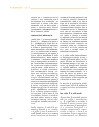 464
sustentan que el desarrollo psicosexual
constituye el factor fundamental sobre el
funcionamiento de la personalidad. Sus
formulaciones se resumen en las etapas
psicosexuales (oral, anal, fálica, latencia y
genital), la noción de energía libidinal
(impulso sexual) y los procesos involucra-
dos en la identidad genérica.3
Fase inicial de la adolescencia
Cambios físicos. Es un periodo comprendi-
do entre los 11 y 13 años en las mujeres y
de 11.5 a 14 años en los varones. Es el pe-
riodo de cambios biológicos importantes;
se produce un aumento de peso y creci-
miento longitudinal y se inician los cam-
bios en los caracteres sexuales secundarios.
La curva de aumento de peso empieza a
elevarse. Inicia la acumulación de tejido
adiposo en las mujeres y la masa muscular
en los varones. El crecimiento esquelético
sigue un esquema diferencial en ambos se-
xos. En este periodo empiezan a desarro-
llar los caracteres sexuales secundarios;
crecen las mamas y areolas, aparece el ve-
llo púbico y se extiende próximamente.
En el varón aumentan la longitud y gro-
sor del pene, empiezan a crecen los testí-
culos y aparece la pigmentación del
escroto, el vello facial y axilar. Puede apa-
recer la menarquia en algunas mujeres, el
momento de su aparición está relacionado
con otros acontecimientos de la pubertad,
se relaciona estrechamente con la fase de
desaceleración de la curva de aumento de
la talla e indudablemente está determina-
da por los factores genéticos, nutriciona-
les, entre otros. Desde el punto de vista
neurofisiológico disminuye el periodo de
latencia del sueño y aumenta la somno-
lencia diurna, signo que puede ser malin-
terpretado por los padres como apatía o
pereza.4,7
Cambios psicosociales. El inicio de la ado-
lescencia se desarrolla en tres escenarios:
en la familia, el grupo de amigos y en la
escuela. En cada ambiente se presenta una
serie de interacciones que determinan el
resultado del desarrollo psicosexual. La ta-
rea inicial con la familia es el desarrollo de
la independencia y suele ser una etapa en
la que más se perturban las relaciones in-
trafamiliares, al mismo tiempo en que el
adolescente comunica un mayor deseo de
intimidad y se produce un distanciamien-
to del padre del sexo contrario, al deseo
expresado o no por el joven de que sus pa-
dres expresen el conflicto, su necesidad
de autonomía, que con frecuencia reapa-
recen la necesidades parentales no resuel-
tas. La tarea con las relaciones amistosas
se desarrolla de forma característica con
personas del mismo sexo y tienden a cen-
trarse más en la actividad conjunta, des-
crita como la amistad, carente de
profundidad y reciprocidad.
En el ámbito escolar el desarrollo parece
ser determinado por diversos factores. La
sincronía del desarrollo puberal con el de-
sarrollo del grupo son determinantes de
los ajustes que aparecen en esta etapa. Los
varones con desarrollo tardío tienen peo-
res resultados académicos y menores ex-
pectativas y aspiraciones que aquellos que
maduran de manera temprana. Por su
parte, las mujeres que maduran tem-
pranamente cursan con baja autoestima y
mal rendimiento escolar que aquellas que
se desarrollan de manera tardía.
La aparición de las diferencias sexuales
cognoscitivas al inicio de la adolescencia,
se describe con mayor aprovechamiento
escolar.
Fase media de la adolescencia
Cambios físicos. Es un periodo compren-
dido entre los 12 y 14 años en las muje-
res y de 12.5 a 15 años en los varones. Es
el periodo de mayores cambios; se pro-
duce una aceleración del aumento de pe-
so y crecimiento longitudinal y se
continúan los cambios en los caracteres
sexuales secundarios. La curva de au-
mento de peso alcanza su pico máximo,
seis meses después la curva del aumento
PAC PSIQUIATRÍA-4 ■ Libro 8
 