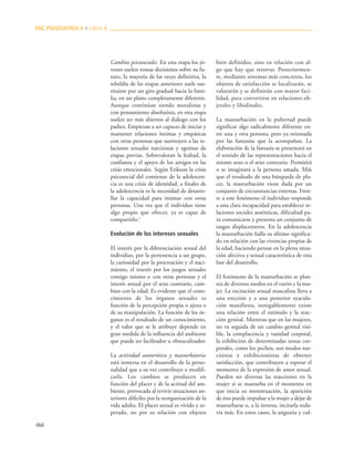 466
Cambios psicosociales. En esta etapa los jó-
venes suelen tomas decisiones sobre su fu-
turo, la mayoría de las veces definitiva, la
rebeldía de las etapas anteriores suele sus-
tituirse por un giro gradual hacia la fami-
lia, en un plano completamente diferente.
Aunque continúan siendo moralistas y
con pensamiento absolutista, en esta etapa
suelen ser más abiertos al diálogo con los
padres. Empiezan a ser capaces de iniciar y
mantener relaciones íntimas y empáticas
con otras personas que sustituyen a las re-
laciones sexuales narcisistas y egoístas de
etapas previas. Sobrevaloran la lealtad, la
confianza y el apoyo de los amigos en las
crisis emocionales. Según Erikson la crisis
psicosocial del comienzo de la adolescen-
cia es una crisis de identidad, a finales de
la adolescencia es la necesidad de desarro-
llar la capacidad para intimar con otras
personas. Una vez que el individuo tiene
algo propio que ofrecer, ya es capaz de
compartirlo.9
Evolución de los intereses sexuales
El interés por la diferenciación sexual del
individuo, por la pertenencia a un grupo,
la curiosidad por la procreación y el naci-
miento, el interés por los juegos sexuales
consigo mismo o con otras personas y el
interés sexual por el sexo contrario, cam-
bian con la edad. Es evidente que el cono-
cimiento de los órganos sexuales es
función de la percepción propia o ajena o
de su manipulación. La función de los ór-
ganos es el resultado de un conocimiento,
y el valor que se le atribuye depende en
gran medida de la influencia del ambiente
que puede ser facilitador u obstaculizador.
La actividad autoerótica y masturbatoria
está inmersa en el desarrollo de la perso-
nalidad que a su vez contribuye a modifi-
carla. Los cambios se producen en
función del placer y de la actitud del am-
biente, provocada al revivir situaciones an-
teriores difíciles por la reorganización de la
vida adulta. El placer sexual es vivido y es-
perado, no por su relación con objetos
bien definidos, sino en relación con al-
go que hay que renovar. Posteriormen-
te, mediante sistemas más concretos, los
objetos de satisfacción se localizarán, se
valorarán y se definirán con mayor faci-
lidad, para convertirse en relaciones ob-
jetales y libidinales.
La masturbación en la pubertad puede
significar algo radicalmente diferente en-
tre una y otra persona, pero ya orientada
por las fantasías que la acompañan. La
elaboración de la fantasía se presentará en
el sentido de las representaciones hacia el
mismo sexo o el sexo contrario. Permitirá
o se imaginará a la persona amada. Más
que el resultado de una búsqueda de pla-
cer, la masturbación viene dada por un
conjunto de circunstancias externas. Fren-
te a este fenómeno el individuo responde
a una clara incapacidad para establecer re-
laciones sociales auténticas, dificultad pa-
ra comunicarse y presenta un conjunto de
rasgos displacenteros. En la adolescencia
la masturbación halla su último significa-
do en relación con las vivencias propias de
la edad, haciendo pensar en la plena situa-
ción afectiva y sexual característica de esta
fase del desarrollo.
El fenómeno de la masturbación se plan-
tea de diversos modos en el varón y la mu-
jer. La excitación sexual masculina lleva a
una erección y a una posterior eyacula-
ción manifiesta, innegablemente existe
una relación entre el estímulo y la reac-
ción genital. Mientras que en las mujeres,
no va seguida de un cambio genital visi-
ble, la complacencia y vanidad corporal,
la exhibición de determinadas zonas cor-
porales, como los pechos, son modos nar-
cisistas y exhibicionistas de obtener
satisfacción, que contribuyen a esperar el
momento de la expresión de amor sexual.
Pueden ser diversas las reacciones en la
mujer si se masturba en el momento en
que inicia su menstruación, la aparición
de ésta puede impulsar a la mujer a dejar de
masturbarse o, a la inversa, incitarla toda-
vía más. En estos casos, la angustia y cul-
PAC PSIQUIATRÍA-4 ■ Libro 8
 