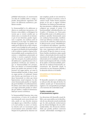 467
pabilidad relacionarán a la menstruación
con ideas de crueldad, dolor y castigo, y
pueden desencadenarse regresiones refe-
rentes a las diferencias anatómicas y pro-
blemas sexuales.
La homosexualidad en los adolescentes se
observa en condiciones más precisas y di-
ferentes a otras edades y se distinguen: los
varones que se sienten atraídos por su
mismo sexo y se extrañan de no interesar-
se por el sexo femenino, pueden inquie-
tarse o aceptarla, esta conducta suele ser
transitoria en esta etapa. Los adolescentes
llevados al psiquiatra por sus padres, ate-
rrados por la idea de que su hijo es homo-
sexual o corre el peligro de serlo, puede ser
un aspecto de desajuste de la personalidad
o de la conducta; cuando se expresa la ho-
mosexualidad, puede acompañarse de ob-
sesiones y compulsiones presentando un
rechazo o excesiva aceptación homose-
xual. Por otra parte, los cuadros psicóticos
del adolescente y específicamente en la es-
quizofrenia involucran una temática en
que la homosexualidad está presente.
Otro caso distinto es la homosexualidad
latente que podría estar presente en ado-
lescentes con rasgos pasivos, así como la
homosexualidad asociada al abuso sexual
en etapas previas a la pubertad. Existen
otros factores que intervienen en la con-
ducta homosexual; en niños que tienen
hipererotismo sexual temprano, las rela-
ciones homosexuales pueden ser impulsa-
das por la facilidad o el condicionamiento.
Por último, tanto niños como adolescentes
con rasgos antisociales pueden ser seduci-
dos por adultos y emplear la homosexua-
lidad por razones económicas.
La homosexualidad femenina tiene otras
características; al inicio de la pubertad
una niña puede sentir atracción por otra
niña, puede ser una elección amorosa
con alguien que se identifica o median-
te la cual satisface su amor a sí misma.
La relación suele ser inconsistente, pero
el acercamiento tiene contenido erótico.
Después de la pubertad las relaciones son
más complejas, puede ser una amistad su-
blimada, o expresar el erotismo y tener el
carácter sexual. Suelen formar pequeños
grupos en los que se asignan nombres
masculinos, las tendencias bisexuales pue-
den estar presentes e influidas razones psi-
cológicas; por ejemplo el miedo a la
heterosexualidad, sobreidentificación con
el padre o el hermano, etc. Como parte
del desarrollo sexual, en la adolescencia se
producen episodios homosexuales junto
con conductas heterosexuales, manifesta-
ciones que debemos considerar como re-
currencias de confusión y dificultad para
la diferenciación sexual. Indudablemen-
te la influencia del ambiente, específica-
mente la interacción de los padres con el
hijo, tiene importancia sobre la orienta-
ción sexual. El tipo de crianza en un am-
biente familiar sexualmente atípico puede
inducir a determinada elección sexual; los
mecanismos de seducción, psicopatología
relacionada con la sexualidad, o la estimu-
lación sexual temprana del niño, el miedo
de los padres a la homosexualidad, pasivi-
dad ante las conductas homosexuales, en-
trenamiento del desarrollo donde la
orientación no está claramente definida y
la educación afectiva en la familia.8
DESARROLLO PSICOSEXUAL
ANORMAL
El desarrollo anormal en la adolescencia
se enfocará sobre dos tipos de hechos: los
cambios sexuales por el funcionamiento
orgánico y las correspondientes patologías
y los trastornos de la identidad sexual.
Cambios sexuales por
el funcionamiento orgánico
Las alteraciones del desarrollo sexual de-
bido a una causa médica son la identifica-
ción de una alteración sexual considerada
que ha sido producida exclusivamente
por los efectos fisiológicos de una enfer-
medad médica. Son diversas las enferme-
dades que pueden producir trastornos
sexuales; enfermedades neurológicas (es-
Desarrollo psicosexual normal y anormal de la adolescencia
 