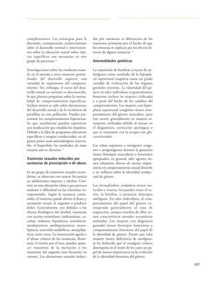 469
complicaciones. Las estrategias para la
discusión, comunicación, esclarecimiento
sobre el desarrollo normal e intervencio-
nes sobre la educación sexual sobre tópi-
cos específicos son necesarias en este
grupo de pacientes.16
Investigaciones sobre las conductas sexua-
les en el autismo y otros trastornos genera-
lizados del desarrollo sugieren una
variedad de expresiones del comporta-
miento. Sin embargo, el curso del desa-
rrollo sexual en autismo es desconocido,
lo que plantea preguntas sobre la norma-
lidad de comportamientos específicos.
Incluso menos se sabe sobre desviaciones
del desarrollo sexual y de la incidencia de
parafilias en esta población. Pueden pre-
sentarse los comportamientos hipersexua-
les que usualmente pueden suprimirse
con medicación que modula los impulsos.
Debido a la falta de programas educativos
específicos y terapias conductuales, en al-
gunos países usan antiandrógeno inyecta-
ble, el leuprolide; los resultados de estos
ensayos aún se discuten.13
Trastornos sexuales inducidos por
sustancias de prescripción o de abuso
Es un grupo de trastornos sexuales secun-
darios, se observan con mayor frecuencia
en adolescentes mayores y adultos. Con-
siste en una alteración clínica que provoca
malestar o dificultad en las relaciones in-
terpersonales. Según la sustancia consu-
mida, el trastorno puede alterar el deseo y
excitación sexual, el orgasmo o producir
dolor. Generalmente son debidos a los
efectos fisiológicos del alcohol, sustancias
con acción estimulante (anfetaminas, co-
caína), sedantes, hipnóticos, ansiolíticos,
antidepresivos, antihipertensivos, neuro-
lépticos, esteroides anabólicos, antiepilép-
ticos, entre otros. La intoxicación aguda o
el abuso crónico de las sustancias, dismi-
nuye el interés por el sexo, pueden apare-
cer trastornos de la excitación y los
trastornos del orgasmo más frecuente en
varones. Las alteraciones sexuales induci-
das por sustancias se diferencian de los
trastornos primarios por el hecho de que
los síntomas se explican por los efectos di-
rectos de alguna sustancia.1-3
Anormalidades genéticas
La exposición de hembras a exceso de an-
drógenos como resultado de la hiperpla-
sia suprarrenal congénita causa un grado
variable de virilización de los órganos
genitales externos. La identidad del gé-
nero en tales individuos es generalmente
femenina incluso en mujeres virilizadas
y a pesar del hecho de los cambios del
comportamiento. Las mujeres con hiper-
plasia suprarrenal congénita tienen com-
portamiento del género masculino, pero
éste ocurre generalmente en mujeres se-
riamente virilizadas debido al retraso en
el diagnóstico, corrección quirúrgica o
que se retrasaron con la terapia con glu-
cocorticoides.
Los niños expuestos a estrógenos exóge-
nos o progestágenos durante la gestación
tienen fenotipos masculinos o femeninos
apropiados; en general, tales agentes tie-
nen solamente efectos de menor impor-
tancia en comportamiento sexual dimorfo
y no influyen sobre la identidad conduc-
tual de género.
Los hermafroditas verdaderos tienen tes-
tículos y ovarios, los pueden tener el va-
rón, la hembra, o presentar fenotipos
ambiguos. En tales individuos, el com-
portamiento del papel del género co-
rresponde generalmente al sexo de
asignación, aunque muchos de ellos tie-
nen características sexuales secundarias
anómalas. Las mujeres con disgenesia
gonadal tienen fenotipos femeninos y
comportamiento femenino del papel de
la identidad de género. Puesto que tales
mujeres tienen deficiencia de estrógeno,
se ha deducido que el estrógeno ovárico
desempeña en el mejor de los casos un pa-
pel de menor importancia en la evolución
de la identidad femenina del género.
Desarrollo psicosexual normal y anormal de la adolescencia
 