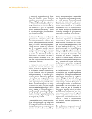 470
La mayoría de los individuos con el sín-
drome de Klinefelter tienen fenotipo
masculino, comportamiento masculino
del papel del género, lo que sugiere que
los estrógenos no desempeñan ningún pa-
pel de continuación en la identidad de gé-
nero después de la época de la pubertad
prevista, presentan ginecomastia y signos
de hiperandrogenismo, genitales peque-
ños, duros e insensibles.16
El síndrome de Turner es un síndrome de
agenesia ovárica o disgenesia gonadal. Se
caracteriza por apariencia femenina, baja
estatura, y múltiples anomalías somáticas,
la más característica es el cuello palmeado.
Falta de caracteres sexuales en la pubertad,
falta de menstruación, genitales externos
inmaduros, falta de desarrollo mamario,
pilosidad de pubis tardía. Algunos pacien-
tes cursan con deficiencia mental, en
otros casos su CI es superior, con retraso o
debilitación en el desarrollo social y se-
xual, los trastornos mentales específicos
son ajenos al síndrome.
La criptorquidia es una anomalía bastante
frecuente, aun contando con que se suele
corregir por sí sola en el primer año de vi-
da. Al margen de consideraciones psicológi-
cas, con el objeto de aplicar un tratamiento
quirúrgico temprano, los testículos ectópi-
cos sufren cambios degenerativos que llevan
a la esterilidad una vez pasados los cinco
años, además de ir acompañados de una
hernia inguinal, y tras la pubertad, es mu-
cho más frecuente una degeneración malig-
na testicular. Los padres y sus hijos dan gran
importancia al desarrollo testicular y del es-
croto, a su papel en el desarrollo afectivo y
específicamente lo concerniente al desarro-
llo de la identificación sexual. Estudios han
informado ansiedad, depresión y pasividad
en este grupo de pacientes.
Las mujeres XY con la resistencia profun-
da del andrógeno debido a las mutaciones
del receptor del andrógeno desarrollan un
fenotipo femenino y un comportamiento
femenino inequívoco. La identidad de gé-
nero y su comportamiento corresponden
con el desarrollo anatómico predominan-
te y por lo tanto con el entorno hormonal
prenatal. Esta conformidad puede susten-
tar las perturbaciones que incluyen los pa-
trones contradictorios en los cuales las
mujeres virilizadas o los varones feminiza-
dos durante la adolescencia presentan un
desarrollo incompleto de las característi-
cas sexuales secundarias en la pubertad.11
Las hormonas testiculares podrían ser de-
terminantes importantes de la identidad
conductual del género, puesto que tam-
bién controlan el desarrollo de la identi-
dad externa de los órganos genitales (y por
lo tanto la asignación del sexo y el sexo
anatómico estaría casi invariablemente
igual en este grupo de pacientes). En tal
sentido, es difícil o virtualmente imposi-
ble en la mayoría de los estudios sobre
trastornos del intersexo, comprobar el
grado en el cual los factores psicosociales
y los determinantes endocrinos contribu-
yen a este desarrollo; porque la influencia
de los factores psicosociales corresponde
casi siempre con los factores anatómicos y
endocrinos.
El comportamiento del papel del género
en individuos con pseudohermafroditismo
masculino con el desarrollo sexual anormal
experimentan un rechazo en comporta-
miento del papel del género (y rechazo en
identidad del género) en una cierta edad
después de que la identidad del género se
considera generalmente fija e irreversible.
La mayoría de tales individuos son mascu-
linos y cursan con falta de virilización de
los órganos genitales externos y quienes
probablemente les asignaron el sexo feme-
nino desde el nacimiento. A lo largo del
tiempo la asignación del sexo resulta en es-
tigmatización debido a las anomalías ana-
tómicas. El cambio en comportamiento
del papel del género es generalmente de
mujer a varón.
Los cambios en el comportamiento en el
pseudohermafroditismo femenino del papel
PAC PSIQUIATRÍA-4 ■ Libro 8
 