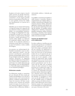471
de género es de varón a mujer; se trata de
sujetos provistos de gónadas femeninas,
frecuentemente funcionales, cuyo sexo
cromosómico y de los órganos genitales
internos son generalmente femeninos, pe-
ro cuyos genitales externos han sufrido
una masculinización en el proceso de la
vida fetal.12
Individuos con un trastorno del intersexo
a lo largo del tiempo de la asignación del
sexo claramente resulta en estigmatización
debido a sus anormalidades anatómicas.
Sin embargo, la ambigüedad de los órga-
nos genitales no puede ser la causa única
de cambios en comportamiento del papel
del género. Acuden generalmente a la
atención médica debido a la virilización
en la pubertad o debido a falta de mens-
truación. En la evaluación endocrina se
encuentran niveles bajos de la testostero-
na (para los hombres) y niveles variables
del estrógeno.
Los pacientes con mielomeningocele (de-
formidad toracolumbar) cursan con desa-
rrollo cognoscitivo normal y más que
presentar perturbaciones psicosexuales,
presentan psicopatologías afectivas asocia-
das que de alguna manera alteran el funcio-
namiento psicosexual. La adaptación
psicológica de adolescentes al desarrollo fí-
sico y sexual se refiere a la experiencia cor-
poral entera. Los estudios demuestran que
ante problemas como esta deformidad físi-
ca, el desarrollo psíquico puede beneficiar-
se con tratamiento psicológico.11
Disfunciones sexuales
Las disfunciones sexuales se caracterizan
por una alteración del deseo sexual, por
cambios psicofisiológicos en el ciclo de la
respuesta sexual y por la provocación de
malestar y problemas interpersonales. In-
cluyen los trastornos del deseo sexual,
aversión al sexo, trastornos de excitación
sexual en la mujer y de erección en el va-
rón, trastornos del orgasmo, trastornos se-
xuales por dolor y disfunciones debidas a
enfermedades médicas o inducidas por
sustancias.
Las parafilias se caracterizan por impulsos se-
xuales intensos y recurrentes, fantasías o
comportamientos que implican objetos, ac-
tividades o situaciones poco habituales. Estos
trastornos provocan malestar clínicamente
significativo o deterioro social, laboral, esco-
lar o de otras áreas importantes de la activi-
dad del individuo. Las parafilias incluyen:
exhibicionismo, fetichismo, frotteurismo,
paidofilia, masoquismo, sadismo, fetichismo
transvestista y voyeurismo. Estos trastornos
no son incluidos en las alteraciones del desa-
rrollo en los menores de edad.1-3
Trastorno de identidad sexual
en los adolescentes
En niños o púberes se manifiesta por una
marcada preocupación por actividades fe-
meninas tradicionales y una atracción
fuerte hacia juegos y pasatiempos típicos
del sexo contrario. Los adolescentes ex-
presan una identificación persistente e in-
tensa con el otro sexo, lo cual constituye
el deseo de ser o la insistencia de que es
del otro sexo. Se manifiesta malestar per-
sistente por el sexo asignado, o senti-
mientos de inadecuación sobre el papel
que desempeña de su sexo. El inicio de las
actividades e intereses por el otro sexo se
presenta generalmente entre los dos y
cuatro años de edad, sólo un pequeño
número de niños continuará en etapas
posteriores de la adolescencia tardía y la
adultez. El diagnóstico debe establecerse
en ausencia de enfermedad intersexual,
presentar malestar clínicamente significa-
tivo o deterioro social, escolar, laboral o
de otras áreas importantes de la actividad
del individuo. La prevalencia se estima
entre uno de cada 30,000 varones y una
de cada 100,000 mujeres en población
adulta; en menores de edad no existen re-
gistros. Debe diferenciarse de los amane-
ramientos propios del comportamiento
de inconformidad con el papel del propio
sexo, que es frecuente en los niños.1
Desarrollo psicosexual normal y anormal de la adolescencia
 