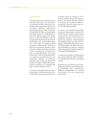 472
CONCLUSIÓN
Las diversas líneas de investigación sobre el
desarrollo psicosexual y sus alteraciones
nos permiten formular afirmaciones con-
sistentes sobre la importancia de los diver-
sos factores implícitos y explícitos del
desarrollo psicosexual. Desde el nacimien-
to los genitales del niño son los principales
determinantes para ser considerado niño o
niña. En la siguiente etapa, el sexo de asig-
nación y la educación familiar y social son
los principales determinantes de la identi-
dad de género, que ocurre alrededor de los
tres a cuatro años; sin embargo, pudiera
permanecer indeterminada y puede cam-
biar bajo circunstancias específicas, tal po-
dría ser la conducta sexual tipo (con la que
el niño se comporta de una manera espe-
rada, se sentirá identificado con ese sexo,
lo que viene a reforzar la identidad genéri-
ca o puede ser presionado hacia el com-
portamiento opuesto). Las influencias
parentales y psicosociales que refuerzan las
conductas sexuales y el desarrollo de carac-
terísticas específicas de la pubertad, dan
lugar a ciertos cambios de actitud.
Las hormonas sexuales masculinas y feme-
ninas juegan un rol importante para el de-
sarrollo de las conductas sexuales tipo y en
el impulso sexual, sin embargo el rol se-
xual se ve influenciado por el entorno am-
biental y las normas culturales. También
se constituye por los propios atributos y
percepciones tanto del aspecto físico co-
mo de la identidad de género.
En cuanto a las anomalías del desarrollo
psicosexual; más que para entender el de-
sarrollo normal se enfoca nuestro interés
al conocimiento del funcionamiento en
condiciones especiales, como en las mal-
formaciones genéticas, cromosomopatías,
enfermedades médicas que aparecen en el
progreso del desarrollo, consumo de sustan-
cias de prescripción o de abuso y los trastor-
nos de identidad que aparecen a temprana
edad. Este grupo de trastornos requiere in-
tervenciones multidisciplinarias.
Las experiencias sexuales y sociales parecen
tener mayor influencia sobre las diferen-
cias individuales de intereses y actividades
sexuales.
Finalmente hay que destacar que el desa-
rrollo psicosexual está estrechamente liga-
do al desarrollo social y emocional, los
problemas interpersonales o la ansiedad
social pueden o no, tener consecuencias
psicosexuales. ■
PAC PSIQUIATRÍA-4 ■ Libro 8
 