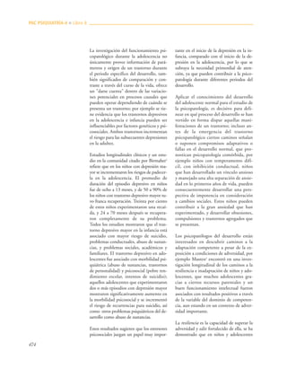 474
La investigación del funcionamiento psi-
copatológico durante la adolescencia no
únicamente provee información de pará-
metros y origen de un trastorno durante
el periodo específico del desarrollo, tam-
bién significados de comparación y con-
traste a través del curso de la vida, ofrece
un "darse cuenta" dentro de las variacio-
nes potenciales en procesos causales que
pueden operar dependiendo de cuándo se
presenta un trastorno; por ejemplo se tie-
ne evidencia que los trastornos depresivos
en la adolescencia e infancia pueden ser
influenciables por factores genéticos y psi-
cosociales. Ambos trastornos incrementan
el riesgo para las subsecuentes depresiones
en la adultez.
Estudios longitudinales clínicos y un estu-
dio en la comunidad citado por Birmaher2
refiere que en los niños con depresión ma-
yor se incrementaron los riesgos de padecer-
la en la adolescencia. El promedio de
duración del episodio depresivo en niños
fue de ocho a 13 meses, y de 50 a 90% de
los niños con trastorno depresivo mayor tu-
vo franca recuperación. Treinta por ciento
de estos niños experimentaron una recaí-
da, y 24 a 70 meses después se recupera-
ron completamente de su problema.
Todos los estudios mostraron que el tras-
torno depresivo mayor en la infancia está
asociado con mayor riesgo de suicidio,
problemas conductuales, abuso de sustan-
cias, y problemas sociales, académicos y
familiares. El trastorno depresivo en ado-
lescentes fue asociado con morbilidad psi-
quiátrica (abuso de sustancias, trastornos
de personalidad) y psicosocial (pobre ren-
dimiento escolar, intentos de suicidio);
aquellos adolescentes que experimentaron
dos o más episodios con depresión mayor
mostraron significativamente aumento en
la morbilidad psicosocial y se incrementó
el riesgo de recurrencias para suicidio, así
como otros problemas psiquiátricos del de-
sarrollo como abuso de sustancias.
Estos resultados sugieren que los estresores
psicosociales juegan un papel muy impor-
tante en el inicio de la depresión en la in-
fancia, comparado con el inicio de la de-
presión en la adolescencia, por lo que se
subraya la necesidad primordial de aten-
ción, ya que pueden contribuir a la psico-
patología durante diferentes periodos del
desarrollo.
Aplicar el conocimiento del desarrollo
del adolescente normal para el estudio de
la psicopatología, es decisivo para deli-
near en qué proceso del desarrollo se han
vertido en forma dispar aquellas mani-
festaciones de un trastorno; incluso an-
tes de la emergencia del trastorno
psicopatológico ciertos caminos señalan
o suponen compromisos adaptativos o
fallas en el desarrollo normal, que pro-
nostican psicopatología comórbida, por
ejemplo niños con temperamento difí-
cil, con inhibición conductual, niños
que han desarrollado un vínculo ansioso
y manejado una alta separación de ansie-
dad en lo primeros años de vida, pueden
consecuentemente desarrollar una pers-
pectiva de impotencia en consideración
a cambios sociales. Estos niños pueden
contribuir a la gran ansiedad que han
experimentado, y desarrollar obsesiones,
compulsiones y trastornos agregados que
se presentan.
Los psicopatólogos del desarrollo están
interesados en descubrir caminos a la
adaptación competente a pesar de la ex-
posición a condiciones de adversidad, por
ejemplo Masten3
encontró en una inves-
tigación longitudinal de los caminos a la
resiliencia e inadaptación de niños y ado-
lescentes, que muchos adolescentes gra-
cias a ciertos recursos parentales y un
buen funcionamiento intelectual fueron
asociados con resultados positivos a través
de la variable del dominio de competen-
cia, aun estando en un contexto de adver-
sidad importante.
La resiliencia es la capacidad de superar la
adversidad y salir fortalecido de ella, se ha
demostrado que en niños y adolescentes
PAC PSIQUIATRÍA-4 ■ Libro 8
 