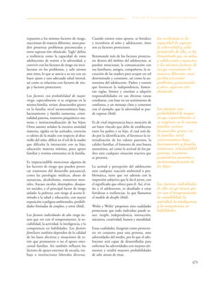 475
expuestos a los mismos factores de riesgo,
reaccionan de manera diferente, unos pue-
den presentar problemas psicosociales y
otros superan éste obstáculo. Tagle4
define
a resiliencia como la capacidad de estos
adolescentes de resistir a la adversidad, y
convivir con los factores de riesgo sin invo-
lucrarse en los problemas, y salir airosos
ante éstos, lo que se asocia a su vez con un
buen ajuste y una adecuada salud mental,
así como se relaciona con factores de ries-
go y factores protectores.
Los factores con probabilidad de mayor
riesgo, especialmente si se originan en la
misma familia, serían: desacuerdos graves
en la familia, nivel socioeconómico bajo,
hacinamiento y familia numerosa, crimi-
nalidad paterna, trastorno psiquiátrico ma-
terno e institucionalización de los hijos;
Otros autores señalan la excesiva ansiedad
materna, rigidez en las actitudes, creencias
o valores de la madre con respecto al desa-
rrollo del niño, déficit en el rol de la madre
que dificulta la interacción con su hijo,
educación materna mínima, poco apoyo
familiar y eventos estresantes en la familia.
Es imprescindible mencionar algunos de
los factores de riesgo que pueden provo-
car trastornos del desarrollo psicosocial,
como las patologías médicas, abuso de
sustancias, alcoholismo, trastornos men-
tales, fracaso escolar, desempleo, desajus-
tes sociales, y el principal factor de riesgo
aislado: la pobreza, con riesgo al acceso li-
mitado a la salud y educación, con mayor
exposición a peligros ambientales, posibili-
dades limitadas de empleo, y otros (ibíd).
Los factores individuales de alto riesgo tie-
nen que ver con el temperamento, la so-
ciabilidad, la actividad, la inteligencia, y la
competencia en habilidades. Los factores
familiares también dependen de la calidad
de los lazos afectivos y situaciones de es-
trés que promueven o no el apoyo emo-
cional familiar. Así también influyen los
factores de apoyo externos de escuela, tra-
bajo o instituciones laborales diversas.
Cuando existen estos apoyos, se fortalece
y reconforta al niño y adolescente, éstos
son ya factores protectores.
Retomando más de los factores protecto-
res dentro del ámbito del adolescente, se
pueden mencionar, la comunicación con
sus familiares, amigos, compañeros, la re-
creación de las madres para ocupar un rol
determinado y constante, así como la au-
toestima del adolescente. Padres y tutores
que favorecen la independencia, fomen-
tan reglas, límites y enseñan a adquirir
responsabilidades en sus diversas tareas
cotidianas, con base en un sentimiento de
confianza, y un mensaje claro y constante
con el ejemplo, que la adversidad se pue-
de superar (ibíd).
Es de vital importancia hacer mención de
un buen vínculo que debe de establecerse
entre los padres y su hijo, el cual está da-
do por la identificación, el favorecer la in-
ternalización de los valores paternos, la
calidez familiar, el fomento de una buena
autoestima, así como la actitud de los pa-
dres ante cualquier situación reactiva que
se presente.
La actitud y percepción del adolescente
ante cualquier reacción ambiental o pro-
blemática, tiene que ver además con la
impresión subjetiva que le da el joven, con
el significado que ofrece para él. Así, el ni-
ño y el adolescente, es desafiado a crear
fortalezas o resiliencias, lo que llamamos
el modelo de desafío (ibíd).
Wolin y Wolin5
proponen siete cualidades
protectoras que todo individuo puede te-
ner: insight, independencia, interacción,
iniciativa, creatividad, humor y moralidad.
Estas cualidades, fungirán como protecto-
res en conjunto para una persona, ante
adversidades del medio, por lo que el ado-
lescente será capaz de desarrollarlas para
enfrentar las adversidades con mejores ele-
mentos y tendrá mayores probabilidades
de salir airoso de éstas.
Desarrollo de la psicopatología en la adolescencia
La resiliencia es la
capacidad de superar
la adversidad y salir
fortalecido de ella, se ha
demostrado que en niños
y adolescentes expuestos
a los mismos factores de
riesgo, reaccionan de
manera diferente, unos
pueden presentar
problemas psicosociales
y otros superan éste
obstáculo.
Los factores con
probabilidad de mayor
riesgo, especialmente si
se originan en la misma
familia, serían:
desacuerdos graves en
la familia, nivel
socioeconómico bajo,
hacinamiento y familia
numerosa, criminalidad
paterna, trastorno
psiquiátrico materno e
institucionalización de
los hijos.
Los factores individuales
de alto riesgo tienen que
ver con el temperamento,
la sociabilidad, la
actividad, la inteligencia,
y la competencia en
habilidades.
 