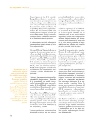476
Desde el punto de vista de la personali-
dad, podríamos referirnos a aquellos atri-
butos de carácter y temperamento que
nos hacen ser lo que somos y diferentes de
otros. Estas características de personalidad
de un individuo, pueden ser influidas por
el aprendizaje, las experiencias y las enfer-
medades. Por ello es imprescindible tener
siempre presente cualquier vicisitud que
ocurra en los ámbitos biológico, sociocul-
tural y psicológico, y abordarlos partiendo
de las etapas normales del desarrollo.
El temperamento es un estilo individual de
comportamiento para responder y hacer
frente a los estímulos.
Chess and Thomas6
han definido nueve
categorías de temperamento que son: ni-
vel de actividad, ritmicidad, aproxima-
ción-retirada, adaptabilidad, intensidad
de reacción, cualidad del humor, umbral
sensitivo, distractibilidad y persistencia
de la atención. Se tienen tres tipos de
constelaciones del temperamento, el fácil,
difícil, y lento para entrar en confianza.
Buss & Plomin7
proponen cuatro factores
independientes del temperamento: emo-
cionalidad, actividad, sociabilidad e im-
pulsividad.
Cloninger8
ha propuesto una teoría bio-
psicosocial de temperamento y desarrollo
de la personalidad, este modelo concep-
tualiza la personalidad como una combi-
nación de heredabilidad, rasgos básicos
neurobiológicos (dimensiones del tempe-
ramento) y aprendizaje sociocultural.
Por otro lado, Costa & McCrae9
proponen
cinco dimensiones de la personalidad refe-
ridas como sinceridad, conciencia, extro-
versión, afabilidad y estabilidad emocional,
apropiadas para los adultos; sin embargo
dos más pueden integrarse dentro de estos
factores en el curso de la adolescencia y
son: irritabilidad y actividad.
Diversos estudios en adolescentes han
demostrado evidencia por tres tipos de
personalidad clasificados como: resilien-
tes, sobrecontrolados y subcontrolados.10
Los tipos de personalidad resilientes de-
muestran efectiva funcionalidad en su vi-
da cotidiana.
Evidencias sugieren que en los adolescen-
tes, la sensación de autoeficacia y la creen-
cia en que se puede contender con los
cambios de estilo de vida, pueden ser más
importantes que una sensación general de
bienestar. Diversos estudios han demos-
trado que los factores y efectos protectores
de un estilo positivo, aplicados en la pla-
neación, son una reflexión, una sensación
de poder controlar lo que le ocurre.
Un estilo de contención activa es proba-
blemente de vital trascendencia,11
enten-
diendo como contención la capacidad de
padres o tutores de dar apoyo verdadero,
involucrando el compromiso con afecto
positivo, lo que reforzará la idea en el ado-
lescente de que es querido, aceptado y
juega un papel importante, del que se es-
pera lo mejor de él.
Alsaker12
señala que es de suma importancia
el impacto que puede tener el desarrollo pu-
beral durante la temprana adolescencia y
el rol de esta maduración en el ajuste psi-
cológico. Recordemos que la maduración
puberal está caracterizada por dos cam-
bios importantes: incremento de las hor-
monas sexuales y cambios físicos. Es
esencial tener en cuenta en el proceso del
desarrollo del adolescente, el impacto po-
sible de estos cambios y relacionarlos con
la socialización, para entender los diferen-
tes tipos de reacciones que se pudieran ob-
servar en estos jóvenes.
Para el clínico resulta valioso no perder de
vista los cambios puberales y ajustes psi-
cosociales que involucran de manera im-
portante la imagen corporal, sentimientos
al respecto, problemas de internalización
y externalización que en esta etapa reto-
man un valor importante para la evalua-
ción del adolescente.
PAC PSIQUIATRÍA-4 ■ Libro 8
Recordemos que la
maduración puberal
está caracterizada por
dos cambios importantes:
incremento de las
hormonas sexuales y
cambios físicos. Es
esencial tener en cuenta
en el proceso del
desarrollo del adolescente,
el impacto posible de estos
cambios y relacionarlos
con la socialización,
para entender los
diferentes tipos de
reacciones que se pudie-
ran observar en estos
jóvenes.
 