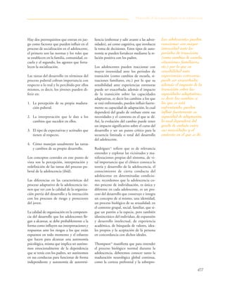 477
Hay dos prerrequisitos que entran en jue-
go como factores que pueden influir en el
proceso de socialización en el adolescente,
el primero son las normas y los roles que
se establecen en la familia, comunidad, es-
cuela y el segundo, los agentes que forta-
lecen la socialización.
Las tareas del desarrollo en términos del
proceso puberal cobran importancia con
respecto a lo real y lo percibido por ellos
mismos, es decir, los jóvenes pueden di-
ferir en:
1. La percepción de su propia madura-
ción puberal.
2. La interpretación que le dan a los
cambios que suceden en ellos.
3. El tipo de expectativas y actitudes que
tienen al respecto.
4. Cómo manejan usualmente las tareas
y cambios de su propio desarrollo.
Los conceptos centrales en este punto de
vista son la percepción, interpretación y
redefinición de las tareas del proceso pu-
beral de la adolescencia (ibíd).
Las diferencias en las características del
proceso adaptativo de la adolescencia tie-
nen que ver con la calidad de la organiza-
ción previa del desarrollo y la interacción
con los procesos de riesgo y protectores
del joven.
La calidad de organización en la competen-
cia del desarrollo que los adolescentes lle-
gan a alcanzar, se debe probablemente a la
forma como influyen sus interpretaciones y
respuestas ante los riesgos a los que están
expuestos en todo momento y el esfuerzo
que hacen para alcanzar una autonomía
psicológica, misma que implica ser autóno-
mos emocionalmente de la dependencia
que se tenía con los padres, ser autónomos
en sus conductas para funcionar de forma
independiente y autonomía de autorresi-
liencia (enfrentar y salir avante a las adver-
sidades), así como cognitiva, que involucra
la toma de decisiones. Estos tipos de auto-
nomía se pueden fortalecer mediante la re-
lación positiva con los padres.
Los adolescentes pueden reaccionar con
mayor intensidad ante los periodos de
transición (como cambios de escuela, si-
tuaciones familiares, etc.) por lo que su
sensibilidad ante experiencias estresoras
puede ser exacerbada; además el impacto
de la transición sobre las capacidades
adaptativas, es decir los cambios a los que
se está enfrentando, pueden influir fuerte-
mente su capacidad de adaptación, lo cual
dependerá del grado de embate entre sus
necesidades y el contexto en el que se dé.
Así, la evolución del cambio puede tener
un impacto significativo sobre el curso del
desarrollo y ser un punto crítico para la
secuencia limitada o total del desarrollo
del adolescente.
Rodríguez15
refiere que es de relevancia
entender y explorar las vicisitudes y ma-
nifestaciones propias del síntoma, de vi-
tal importancia que el clínico conozca la
teoría y desarrollo de la adolescencia, el
conocimiento de cierta conducta del
adolescente en determinadas condicio-
nes; recordemos que la adolescencia co-
mo proceso de individuación, es única y
diferente en cada adolescente, es un pro-
ceso del desarrollo que construye e integra
un concepto de sí mismo, una identidad,
un proceso biológico de su sexualidad; en
el contexto grupal, social, familiar, que si-
gue un patrón a la especie, pero también
idiosincrásico del individuo, de expansión
y desarrollo intelectual, de experiencia
académica, de búsqueda de valores, idea-
les propios y la aceptación de la persona
en concordancia con dichos ideales.
Thompson16
manifiesta que para entender
el proceso biológico normal durante la
adolescencia, deberemos conocer tanto la
maduración neurológica global continua,
como la corteza prefrontal y la sobrepro-
Desarrollo de la psicopatología en la adolescencia
Los adolescentes pueden
reaccionar con mayor
intensidad ante los
periodos de transición
(como cambios de escuela,
situaciones familiares,
etc.) por lo que su
sensibilidad ante
experiencias estresoras
puede ser exacerbada;
además el impacto de la
transición sobre las
capacidades adaptativas,
es decir los cambios a
los que se está
enfrentando, pueden
influir fuertemente su
capacidad de adaptación,
lo cual dependerá del
grado de embate entre
sus necesidades y el
contexto en el que se dé.
 