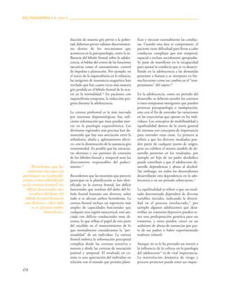 478
ducción de materia gris previo a la puber-
tad; debemos prever valiosos discernimien-
tos dentro de los mecanismos que
acontecen en la psicopatología, como la in-
fluencia del lóbulo frontal sobre la adoles-
cencia, al hablar del centro de las funciones
ejecutivas como el razonamiento, control
de impulsos y planeación. Por ejemplo, en
el inicio de la esquizofrenia en la infancia,
las imágenes de resonancia magnética han
revelado que hay cuatro veces más materia
gris perdida en el lóbulo frontal de lo ocu-
rre en la normalidad.18
En pacientes con
esquizofrenia temprana, la reducción pro-
gresa durante la adolescencia.
La corteza prefrontal es la más inervada
por neuronas dopaminérgicas, hay sufi-
ciente información que éstas puedan iner-
var en la patología esquizofrénica. Las
divisiones regionales más precisas han de-
mostrado que hay una asociación entre la
anhedonia, abulia y aplanamiento afecti-
vo, con la disminución de la sustancia gris
ventromedial .Es posible que las estructu-
ras aferentes y sus patrones de conexión
de los lóbulos frontal y temporal sean los
directamente responsables del padeci-
miento.19
Recordemos que las neuronas que parecen
participar en la planificación se han iden-
tificado en la corteza frontal, los déficit
funcionales que resultan del daño del ló-
bulo frontal humano son diversos, sobre
todo si se afectan ambos hemisferios. La
corteza frontal incluye un repertorio más
amplio de capacidades funcionales que
cualquier otra región neocortical, está aso-
ciada con déficits conductuales muy di-
versos, lo que refleja el papel de esta parte
del encéfalo en el mantenimiento de lo
que normalmente consideramos la "per-
sonalidad" de un individuo. La corteza
frontal imbrica la información perceptual
compleja desde las cortezas sensitiva y
motora y desde las cortezas de asociación
parietal y temporal. El resultado en co-
mún es una apreciación del individuo en
relación con el mundo que permite plani-
ficar y ejecutar normalmente las conduc-
tas. Cuando esta área se compromete, el
paciente tiene dificultad para llevar a cabo
conductas complejas que son temporal,
espacial e incluso socialmente apropiadas.
Se pone de manifiesto en la incapacidad
para ajustar la conducta que se va desarro-
llando en la adolescencia a las demandas
presentes o futuras y se interpreta en for-
ma frecuente como un cambio en el "tem-
peramento" del sujeto.20
En la adolescencia, como un periodo del
desarrollo, se deberán atender los caminos
o rutas tempranas emergentes que pueden
provocar psicopatología o inadaptación,
esto con el fin de entender las variaciones
en las trayectorias que operan en los indi-
viduos. Los conceptos de multifinalidad y
equifinalidad dentro de la teoría general
de sistemas son conceptos de importancia
para entender estas rutas. La primera se
refiere a que los diversos resultados pue-
den partir de cualquier punto de origen,
pero no exhiben el mismo modelo de de-
sarrollo posterior en los resultados, por
ejemplo ser hijo de un padre alcohólico
puede contribuir a que el adolescente de-
sarrolle dependencia y abuso al alcohol.
Sin embargo, no todos los descendientes
desarrollarán esta dependencia en la ado-
lescencia o en un periodo subsecuente.21
La equifinalidad se refiere a que un resul-
tado determinado dependerá de diversas
variables iniciales, indicando la diversi-
dad en el proceso involucrado,22
por
ejemplo algunos adolescentes que desa-
rrollan un trastorno depresivo pueden te-
ner una predisposición genética para ese
trastorno, y otros pueden crecer en un
ambiente de abuso de sustancias por par-
te de sus padres o haber experimentado
maltrato infantil.
Aunque no se le ha prestado un interés a
la influencia de la cultura en la patología
del adolescente23
es de vital importancia.
La interrelación dinámica de riesgo y
proceso protector puede tener un impac-
PAC PSIQUIATRÍA-4 ■ Libro 8
Recordemos que las
neuronas que parecen
participar en la planifi-
cación se han identificado
en la corteza frontal, los
déficit funcionales que
resultan del daño del
lóbulo frontal humano
son diversos, sobre todo
si se afectan ambos
hemisferios.
 