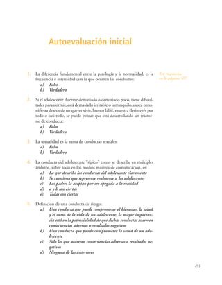 433
Ver respuestas
en la página 507
Autoevaluación inicial
1. La diferencia fundamental entre la patología y la normalidad, es la
frecuencia e intensidad con la que ocurren las conductas:
a) Falso
b) Verdadero
2. Si el adolescente duerme demasiado o demasiado poco, tiene dificul-
tades para dormir, está demasiado irritable o intranquilo, desea o ma-
nifiesta deseos de no querer vivir, humor lábil, muestra desinterés por
todo o casi todo, se puede pensar que está desarrollando un trastor-
no de conducta:
a) Falso
b) Verdadero
3. La sexualidad es la suma de conductas sexuales:
a) Falso
b) Verdadero
4. La conducta del adolescente "típico" como se describe en múltiples
ámbitos, sobre todo en los medios masivos de comunicación, es:
a) La que describe las conductas del adolescente claramente
b) Se cuestiona que represente realmente a los adolescentes
c) Los padres la aceptan por ser apegada a la realidad
d) a y b son ciertas
e) Todas son ciertas
5. Definición de una conducta de riesgo:
a) Una conducta que puede comprometer el bienestar, la salud
y el curso de la vida de un adolescente; la mayor importan-
cia está en la potencialidad de que dichas conductas acarreen
consecuencias adversas o resultados negativos
b) Una conducta que puede comprometer la salud de un ado-
lescente
c) Sólo las que acarreen consecuencias adversas o resultados ne-
gativos
d) Ninguna de las anteriores
 